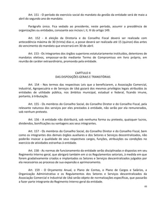 Art. 151 - O período do exercício social do mandato da gestão da entidade será de maio a
abril do segundo ano de mandato.

       Parágrafo único. Fica vedado ao presidente, neste período, assumir a presidência de
organizações ou entidades, consoante aos incisos I, II, III do artigo 149.

       Art. 152 - A eleição da Diretoria e do Conselho Fiscal deverá ser realizada com
antecedência máxima de 30 (trinta) dias e, a posse deverá ser realizada até 15 (quinze) dias antes
do vencimento do mandato que encerrará em 30 de abril.

       Art. 153 - Os integrantes dos órgãos superiores estatutariamente instituídos, detentores de
mandatos eletivos, empossar-se-ão mediante Termo de Compromisso em livro próprio, em
reunião de caráter extraordinário, promovida pela entidade.


                                        CAPÍTULO X
                           DAS DISPOSIÇÕES GERAIS E TRANSITÓRIAS

       Art. 154 - Nos termos das respectivas Leis que a beneficiarem, a Associação Comercial,
Industrial, Agropecuária e de Serviços de Ubá gozará dos mesmos privilégios legais atribuídos às
entidades de utilidade pública, nos âmbitos municipal, estadual e federal, ficando imune,
portanto, à tributação.

       Art. 155 - Os membros do Conselho Social, do Conselho Diretor e do Conselho Fiscal, pela
relevante natureza dos serviços por eles prestados à entidade, não serão por ela remunerados,
sob nenhum pretexto.

       Art. 156 - A entidade não distribuirá, sob nenhuma forma ou pretexto, quaisquer lucros,
dividendos, bonificações ou vantagens aos seus integrantes.

        Art. 157 - Os membros do Conselho Social, do Conselho Diretor e do Conselho Fiscal, bem
como os integrantes dos demais órgãos auxiliares e dos Setores e Serviços descentralizados, não
poderão invocar a qualidade de seus respectivos cargos, funções, atribuições ou condições no
exercício de atividades estranhas à entidade.

       Art. 158 - As normas de funcionamento da entidade serão disciplinadas e dispostas em seu
Regimento Interno geral, que abrigará também em si os Regulamentos setoriais, à medida em que
forem gradativamente criados e implantados os Setores e Serviços descentralizados julgados por
ela necessários ao processo de sua expansão e aprimoramento.

        Art. 159 - O Orçamento Anual, o Plano de Contas, o Plano de Cargos e Salários, a
Organização Administrativa e os Regulamentos dos Setores e Serviços descentralizados da
Associação Comercial e Industrial de Ubá serão objeto de normalizações específicas, que passarão
a fazer parte integrante do Regimento Interno geral da entidade.
                                                                                                48
 