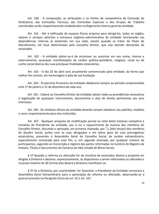 Art. 160 - A composição, as atribuições e os limites de competência da Comissão de
Sindicância, das Comissões Técnicas, das Comissões Especiais e dos Grupos de Trabalho
constituídos serão respectivamente estabelecidos no Regimento Interno geral da entidade.

       Art. 161 - Até à edificação de espaços físicos próprios para abrigá-los, todos os órgãos,
setores e serviços adstritos à estrutura orgânico-administrativa da entidade funcionarão nas
dependências internas já existentes em sua sede, exceto quando se tratar de Posto de
Atendimento, em local determinado pelo Conselho Diretor, que vise atender demandas de
associados.

       Art. 162 - A entidade abster-se-á de promover ou autorizar em seu nome, interna e
externamente, quaisquer manifestações de caráter político-partidário, religioso, racial ou de
cunho social diverso das suas precípuas finalidades estatutárias.

      Art. 163 - O dia 22 de abril será anualmente comemorado pela entidade, da forma que
melhor lhe convier, em homenagem à data de sua fundação.

       Art. 164 - O exercício financeiro da entidade obedecerá sempre ao período compreendido
ente 1º de janeiro e 31 de dezembro de cada ano.

        Art. 165 - Caberá ao Conselho Diretor da entidade adotar todas as providências necessárias
à legalização de quaisquer instrumentos, documentos e atos de direito pertinentes aos seus
interesses.

       Art. 166 - Os símbolos oficiais da entidade deverão sempre obedecer aos padrões, modelos
e cores respectivamente para eles instituídos.

         Art. 167 - Qualquer proposta de modificação parcial ou total deste Estatuto competirá à
iniciativa do Presidente da entidade, por si ou a requerimento da maioria dos membros do
Conselho Diretor, discutida e aprovada, em primeira chamada, por 2/3 (dois terços) dos membros
do Quadro Social, quites com as suas obrigações e em pleno gozo de suas prerrogativas
estatutárias, presentes à Assembléia Geral do Conselho Social, de caráter extraordinário,
especialmente convocada para esse fim, e, em segunda chamada, por qualquer número de
participantes, seguindo-se transcrição e registro das partes reformadas no Cartório do Registro de
Imóveis, Títulos e Documentos da Comarca de Ubá, Estado de Minas Gerais.

        § 1º Quando a reforma ou alteração for da iniciativa de associados deverá a proposta ser
dirigida à Diretoria e declarar, expressivamente, os dispositivos a serem reformados ou alterados e
no prazo máximo de 30 (trinta) dias deverá a Diretoria manifestar-se.

      § 2º Se a Diretoria, por unanimidade, for favorável, o Presidente da Entidade convocará a
Assembléia Geral Extraordinária para a apreciação da reforma ou alteração, observando-se o
quorum previsto no Parágrafo Único do art. 52 e art. 167.
                                                                                                 49
 