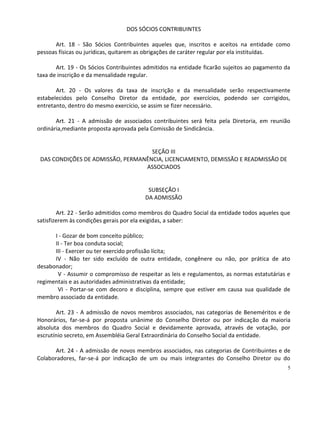DOS SÓCIOS CONTRIBUINTES

      Art. 18 - São Sócios Contribuintes aqueles que, inscritos e aceitos na entidade como
pessoas físicas ou jurídicas, quitarem as obrigações de caráter regular por ela instituídas.

       Art. 19 - Os Sócios Contribuintes admitidos na entidade ficarão sujeitos ao pagamento da
taxa de inscrição e da mensalidade regular.

       Art. 20 - Os valores da taxa de inscrição e da mensalidade serão respectivamente
estabelecidos pelo Conselho Diretor da entidade, por exercícios, podendo ser corrigidos,
entretanto, dentro do mesmo exercício, se assim se fizer necessário.

       Art. 21 - A admissão de associados contribuintes será feita pela Diretoria, em reunião
ordinária,mediante proposta aprovada pela Comissão de Sindicância.


                                    SEÇÃO III
 DAS CONDIÇÕES DE ADMISSÃO, PERMANÊNCIA, LICENCIAMENTO, DEMISSÃO E READMISSÃO DE
                                  ASSOCIADOS


                                         SUBSEÇÃO I
                                        DA ADMISSÃO

        Art. 22 - Serão admitidos como membros do Quadro Social da entidade todos aqueles que
satisfizerem às condições gerais por ela exigidas, a saber:

      I - Gozar de bom conceito público;
      II - Ter boa conduta social;
      III - Exercer ou ter exercido profissão lícita;
      IV - Não ter sido excluído de outra entidade, congênere ou não, por prática de ato
desabonador;
       V - Assumir o compromisso de respeitar as leis e regulamentos, as normas estatutárias e
regimentais e as autoridades administrativas da entidade;
       VI - Portar-se com decoro e disciplina, sempre que estiver em causa sua qualidade de
membro associado da entidade.

       Art. 23 - A admissão de novos membros associados, nas categorias de Beneméritos e de
Honorários, far-se-á por proposta unânime do Conselho Diretor ou por indicação da maioria
absoluta dos membros do Quadro Social e devidamente aprovada, através de votação, por
escrutínio secreto, em Assembléia Geral Extraordinária do Conselho Social da entidade.

      Art. 24 - A admissão de novos membros associados, nas categorias de Contribuintes e de
Colaboradores, far-se-á por indicação de um ou mais integrantes do Conselho Diretor ou do
                                                                                              5
 