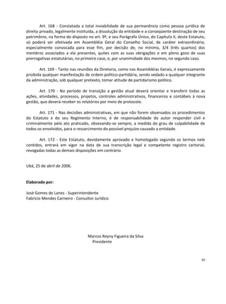 Art. 168 - Constatada a total inviabilidade de sua permanência como pessoa jurídica de
direito privado, legalmente instituída, a dissolução da entidade e a conseqüente destinação de seu
patrimônio, na forma do disposto no art. 9º, e seu Parágrafo Único, do Capítulo II, deste Estatuto,
só poderá ser efetivada em Assembléia Geral do Conselho Social, de caráter extraordinário,
especialmente convocada para esse fim, por decisão de, no mínimo, 3/4 (três quartos) dos
membros associados a ela presentes, quites com as suas obrigações e em pleno gozo de suas
prerrogativas estatutárias, no primeiro caso, e, por unanimidade dos mesmos, no segundo caso.

       Art. 169 - Tanto nas reuniões da Diretoria, como nas Assembléias Gerais, é expressamente
proibida qualquer manifestação de ordem político-partidária, sendo vedado a qualquer integrante
da administração, sob qualquer pretexto, tomar atitude de partidarismo político.

       Art. 170 - No período de transição a gestão atual deverá orientar e transferir todas as
ações, atividades, processos, projetos, controles administrativos, financeiros e contábeis à nova
gestão, que deverá receber os relatórios por meio de protocolo.

       Art. 171 - Nas decisões administrativas, em que não forem observados os procedimentos
do Estatuto e do seu Regimento Interno, é de responsabilidade do autor responder civil e
criminalmente pelo ato praticado, obsevando-se sempre, a medida do grau de culpabilidade de
todos os envolvidos, para o ressarcimento do possível prejuízo causado a entidade.

       Art. 172 - Este Estatuto, devidamente aprovado e homologado segundo os termos nele
contidos, entrará em vigor na data de sua transcrição legal e competente registro cartorial,
revogadas todas as demais disposições em contrário.


Ubá, 25 de abril de 2006.


Elaborado por:

José Gomes de Lanes - Superintendente
Fabrício Mendes Carneiro - Consultor Jurídico




                                  Marcos Reyny Figueira da Silva
                                   Presidente



                                                                                                50
 