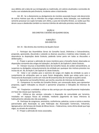 seus débitos até a data de sua reintegração ou readmissão, em valores atualizados e acrescidos de
multa a ser estabelecida pela Diretoria, incidente sobre o total devido.

       Art. 30 - Se o afastamento ou desligamento do membro associado houver sido decorrente
de outros motivos que não os referidos nos artigos anteriores, desta Subseção, sua readmissão
somente processar-se-á após tornadas sem efeito, a juízo do Conselho Diretor, as razões que lhes
deram causa e obedecidos também os mesmos trâmites de admissão previstos neste Estatuto.


                                           SEÇÃO IV
                          DOS DIREITOS E DEVERES DO QUADRO SOCIAL


                                            SUBSEÇÃO I
                                           DOS DIREITOS

       Art. 31 - São direitos dos membros do Quadro Social:

        I - Participar das Assembléias Gerais do Conselho Social, Ordinárias e Extraordinárias,
propondo, apreciando, discutindo e votando os diversos assuntos e matérias nelas tratados, em
observância às disposições deste Estatuto, podendo tomar parte em todas as discussões e
deliberações ;
        II - Propor e aprovar a admissão de novos membros para o Conselho Social, observadas as
disposições constantes dos artigos da Subseção I, da Seção III, do Capítulo II, deste Estatuto;
        III - Interpor recursos à Assembléia Geral do Conselho Social, de caráter extraordinário, se
suspensos ou desligados compulsoriamente da entidade por quaisquer dos motivos previstos nos
incisos do art. 36, da Seção V, do Capítulo IV, deste Estatuto;
        IV - Votar e ser votados para o exercício de cargos em órgãos da entidade ou para o
cumprimento de atribuições para as quais forem designados, desde que esteja quite com a
Tesouraria da Associação e conte com mais de 90 (noventa) dias de inscrição no quadro social;
        V - Apresentar ao Conselho Diretor, por escrito, assuntos de interesse da Associação;
        VI - Comparecer às reuniões do Conselho Diretor, por convocação deste, para apresentar
propostas, sugerir indicações ou discutir e apresentar propostas e indicações de interesse da
classe;
        VII - Freqüentar a entidade e utilizar-se dos serviços por ela especificamente implantados
em favor das classes que representa;
        VIII - Utilizar-se dos serviços colocados à disposição da comunidade por terceiros,
instalados em espaços físicos da entidade, mediante pagamento de taxas inferiores às
habitualmente cobradas dos não associados;
        IX - Participar de congressos, seminários, conferências, palestras, cursos e outros e eventos
patrocinados pela Associação ou pela Federação das Associações Comerciais, Industriais,
Agropecuária e de Serviços do Estado de Minas Gerais – Federaminas, nesta última desde que haja
vagas, ou através de convênios.
        X – Propor a admissão de novos associados;
                                                                                                   7
 