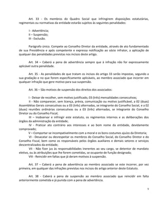 Art. 33 - Os membros do Quadro Social que infringirem disposições estatutárias,
regimentais ou normativas da entidade estarão sujeitos às seguintes penalidades:

       I - Advertência;
       II – Suspensão;
       III - Exclusão.

      Parágrafo único. Compete ao Conselho Diretor da entidade, através de ato fundamentado
de sua Presidência e após competente e expressa notificação ao sócio infrator, a aplicação de
qualquer das penalidades previstas nos incisos deste artigo.

       Art. 34 – Caberá a pena de advertência sempre que à infração não for expressamente
aplicável outra penalidade.

       Art. 35 - As penalidades de que tratam os incisos do artigo 33 serão impostas, segundo a
sua gradação e no que forem especificamente aplicáveis, ao membro associado que incorrer em
qualquer infração que gere motivo para sua suspensão.

       Art. 36 – São motivos de suspensão dos direitos dos associados:

        I - Deixar de recolher, sem motivo justificado, 03 (três) mensalidades consecutivas;
        II - Não comparecer, sem licença, prévia, comunicação ou motivo justificável, a 02 (duas)
Assembléias Gerais consecutivas ou a 03 (três) alternadas, se integrante do Conselho Social, e a 02
(duas) reuniões ordinárias consecutivas ou a 03 (três) alternadas, se integrante do Conselho
Diretor ou do Conselho Fiscal;
        III – Inobservar e infringir este estatuto, os regimentos internos e as deliberações dos
órgãos da administração da entidade;
        IV - Praticar ato contrário aos interesses e ao bom nome da entidade, devidamente
comprovado;
        V – Comportar-se incompativelmente com a moral e os bons costumes ajuízo da Diretoria;
        VI - Desacatar ou desrespeitar os membros do Conselho Social, do Conselho Diretor e do
Conselho Fiscal, bem como os responsáveis pelos órgãos auxiliares e demais setores e serviços
descentralizados da entidade;
        VII - Não fizer jus às responsabilidades inerentes ao seu cargo, se detentor de mandato
eletivo, ou às atribuições que lhe forem cometidas, se ocupante de função designada;
        VIII - Reincidir em faltas que já deram motivos à suspensão.

       Art. 37 – Caberá a pena de advertência ao membro associado se este incorrer, por vez
primeira, em qualquer das infrações previstas nos incisos do artigo anterior deste Estatuto.

       Art. 38 - Caberá a pena de suspensão ao membro associado que reincidir em falta
anteriormente cometida e já punida com a pena de advertência.

                                                                                                 9
 