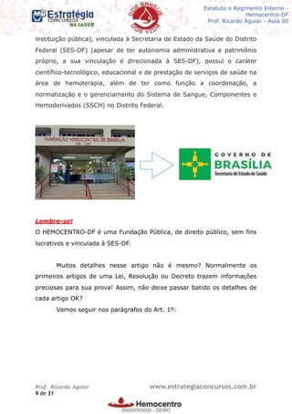 Legislação - Hemocentro-DF
Teoria e exercícios comentados
Prof. Fulano de Tal – Aula 00
instituição pública), vinculada à Secretaria de Estado da Saúde do Distrito
Federal (SES-DF) (apesar de ter autonomia administrativa e patrimônio
próprio, a sua vinculação é direcionada à SES-DF), possuí o caráter
científico-tecnológico, educacional e de prestação de serviços de saúde na
área de hemoterapia, além de ter como função a coordenação, a
normatização e o gerenciamento do Sistema de Sangue, Componentes e
Hemoderivados (SSCH) no Distrito Federal.
Lembre-se!
O HEMOCENTRO-DF é uma Fundação Pública, de direito público, sem fins
lucrativos e vinculada à SES-DF.
Muitos detalhes nesse artigo não é mesmo? Normalmente os
primeiros artigos de uma Lei, Resolução ou Decreto trazem informações
preciosas para sua prova! Assim, não deixe passar batido os detalhes de
cada artigo OK?
Vamos seguir nos parágrafos do Art. 1º:
Prof. Ricardo Aguiar www.estrategiaconcursos.com.br
de9 31
Estatuto e Regimento Interno -
Hemocentro-DF
Prof. Ricardo Aguiar - Aula 00
00000000000
00000000000 - DEMO
 
