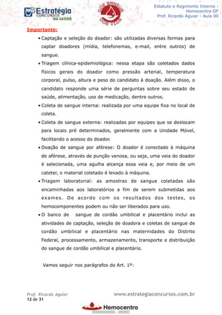 Legislação - Hemocentro-DF
Teoria e exercícios comentados
Prof. Fulano de Tal – Aula 00
Importante:
• Captação e seleção do doador: são utilizadas diversas formas para
captar doadores (mídia, telefonemas, e-mail, entre outros) de
sangue.
• Triagem clínica-epidemiológica: nessa etapa são coletados dados
físicos gerais do doador como pressão arterial, temperatura
corporal, pulso, altura e peso do candidato à doação. Além disso, o
candidato responde uma série de perguntas sobre seu estado de
saúde, alimentação, uso de medicação, dentre outros.
• Coleta de sangue interna: realizada por uma equipe fixa no local de
coleta.
• Coleta de sangue externa: realizadas por equipes que se deslocam
para locais pré determinados, geralmente com a Unidade Móvel,
facilitando o acesso do doador.
• Doação de sangue por aférese: O doador é conectado à máquina
de aférese, através de punção venosa, ou seja, uma veia do doador
é selecionada, uma agulha alcança essa veia e, por meio de um
cateter, o material coletado é levado à máquina.
• Triagem laboratorial: as amostras de sangue coletadas são
encaminhadas aos laboratórios a fim de serem submetidas aos
exames. De acordo com os resultados dos testes, os
hemocomponentes podem ou não ser liberados para uso.
• O banco de sangue de cordão umbilical e placentário inclui as
atividades de captação, seleção de doadora e coletas de sangue de
cordão umbilical e placentário nas maternidades do Distrito
Federal, processamento, armazenamento, transporte e distribuição
do sangue de cordão umbilical e placentário.
Vamos seguir nos parágrafos do Art. 1º:
Prof. Ricardo Aguiar www.estrategiaconcursos.com.br
de12 31
Estatuto e Regimento Interno -
Hemocentro-DF
Prof. Ricardo Aguiar - Aula 00
00000000000
00000000000 - DEMO
 