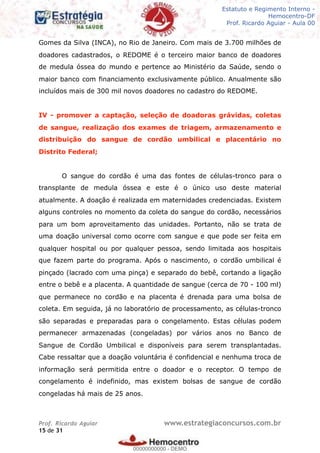 Legislação - Hemocentro-DF
Teoria e exercícios comentados
Prof. Fulano de Tal – Aula 00
Gomes da Silva (INCA), no Rio de Janeiro. Com mais de 3.700 milhões de
doadores cadastrados, o REDOME é o terceiro maior banco de doadores
de medula óssea do mundo e pertence ao Ministério da Saúde, sendo o
maior banco com financiamento exclusivamente público. Anualmente são
incluídos mais de 300 mil novos doadores no cadastro do REDOME.
IV - promover a captação, seleção de doadoras grávidas, coletas
de sangue, realização dos exames de triagem, armazenamento e
distribuição do sangue de cordão umbilical e placentário no
Distrito Federal;
O sangue do cordão é uma das fontes de células-tronco para o
transplante de medula óssea e este é o único uso deste material
atualmente. A doação é realizada em maternidades credenciadas. Existem
alguns controles no momento da coleta do sangue do cordão, necessários
para um bom aproveitamento das unidades. Portanto, não se trata de
uma doação universal como ocorre com sangue e que pode ser feita em
qualquer hospital ou por qualquer pessoa, sendo limitada aos hospitais
que fazem parte do programa. Após o nascimento, o cordão umbilical é
pinçado (lacrado com uma pinça) e separado do bebê, cortando a ligação
entre o bebê e a placenta. A quantidade de sangue (cerca de 70 - 100 ml)
que permanece no cordão e na placenta é drenada para uma bolsa de
coleta. Em seguida, já no laboratório de processamento, as células-tronco
são separadas e preparadas para o congelamento. Estas células podem
permanecer armazenadas (congeladas) por vários anos no Banco de
Sangue de Cordão Umbilical e disponíveis para serem transplantadas.
Cabe ressaltar que a doação voluntária é confidencial e nenhuma troca de
informação será permitida entre o doador e o receptor. O tempo de
congelamento é indefinido, mas existem bolsas de sangue de cordão
congeladas há mais de 25 anos.
Prof. Ricardo Aguiar www.estrategiaconcursos.com.br
de15 31
Estatuto e Regimento Interno -
Hemocentro-DF
Prof. Ricardo Aguiar - Aula 00
00000000000
00000000000 - DEMO
 