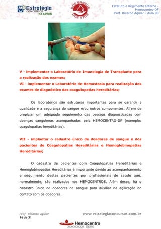 Legislação - Hemocentro-DF
Teoria e exercícios comentados
Prof. Fulano de Tal – Aula 00
V - implementar o Laboratório de Imunologia de Transplante para
a realização dos exames;
VI - implementar o Laboratório de Hemostasia para realização dos
exames de diagnóstico das coagulopatias hereditárias;
Os laboratórios são estruturas importantes para se garantir a
qualidade e a segurança do sangue e/ou outros componentes. Al[em de
propiciar um adequado seguimento das pessoas diagnosticadas com
doenças sanguíneas acompanhadas pelo HEMOCENTRO-DF (exemplo:
coagulopatias hereditárias).
VII - implantar o cadastro único de doadores de sangue e dos
pacientes de Coagulopatias Hereditárias e Hemoglobinopatias
Hereditárias;
O cadastro de pacientes com Coagulopatias Hereditárias e
Hemoglobinopatias Hereditárias é importante devido ao acompanhamento
e seguimento destes pacientes por profissionais de saúde que,
normalmente, são realizados nos HEMOCENTROS. Além desse, há o
cadastro único de doadores de sangue para auxiliar na agilização do
contato com os doadores.
Prof. Ricardo Aguiar www.estrategiaconcursos.com.br
de16 31
Estatuto e Regimento Interno -
Hemocentro-DF
Prof. Ricardo Aguiar - Aula 00
00000000000
00000000000 - DEMO
 