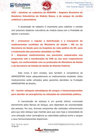 Legislação - Hemocentro-DF
Teoria e exercícios comentados
Prof. Fulano de Tal – Aula 00
VIII - atualizar os cadastros do REDOME – Registro Brasileiro de
Doadores Voluntários de Medula Óssea, e de sangue de cordão
umbilical e placentário;
A atualização de cadastro é importante para viabilizar o contato
com possíveis doadores voluntários de medula óssea com a finalidade de
agilizar o processo.
IX - armazenar e regular a distribuição e o transporte de
medicamentos recebidos do Ministério da Saúde - MS ou da
Secretaria de Saúde para os hospitais da rede público do DF, para
o tratamento dos pacientes atendidos na FHB;
X - dispensar medicamentos aos pacientes cadastrados nos
programas sob a coordenação da FHB ou aos seus responsáveis
legais, em conformidade com os protocolos do Ministério da Saúde
e da Secretaria de Estado de Saúde do Distrito Federal;
Este inciso é bem simples, pois também é competência do
HEMOCENTRO tratar adequadamente os medicamentos recebidos. Estes
medicamentos serão utilizados pelos pacientes atendidos na Fundação
HEMOCENTRO de Brasília.
XI - manter estoques estratégicos de sangue e hemocomponentes
para atender as emergências ou situações de calamidade pública;
A manutenção de estoque é um grande dilema vivenciado
diariamente pelos Bancos de Sangue, pois dependem da voluntariedade
das pessoas. Por isso, diversas campanhas são realizadas rotineiramente
para que este estoque seja mantido para que caso haja a necessidade de
uma utilização maior (emergência ou calamidade pública) tenha o sangue
e seus hemocomponentes disponíveis.
Prof. Ricardo Aguiar www.estrategiaconcursos.com.br
de17 31
Estatuto e Regimento Interno -
Hemocentro-DF
Prof. Ricardo Aguiar - Aula 00
00000000000
00000000000 - DEMO
 