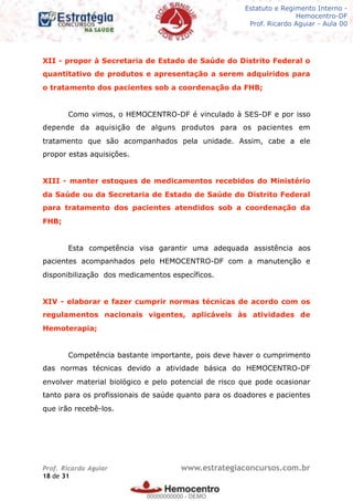 Legislação - Hemocentro-DF
Teoria e exercícios comentados
Prof. Fulano de Tal – Aula 00
XII - propor à Secretaria de Estado de Saúde do Distrito Federal o
quantitativo de produtos e apresentação a serem adquiridos para
o tratamento dos pacientes sob a coordenação da FHB;
Como vimos, o HEMOCENTRO-DF é vinculado à SES-DF e por isso
depende da aquisição de alguns produtos para os pacientes em
tratamento que são acompanhados pela unidade. Assim, cabe a ele
propor estas aquisições.
XIII - manter estoques de medicamentos recebidos do Ministério
da Saúde ou da Secretaria de Estado de Saúde do Distrito Federal
para tratamento dos pacientes atendidos sob a coordenação da
FHB;
Esta competência visa garantir uma adequada assistência aos
pacientes acompanhados pelo HEMOCENTRO-DF com a manutenção e
disponibilização dos medicamentos específicos.
XIV - elaborar e fazer cumprir normas técnicas de acordo com os
regulamentos nacionais vigentes, aplicáveis às atividades de
Hemoterapia;
Competência bastante importante, pois deve haver o cumprimento
das normas técnicas devido a atividade básica do HEMOCENTRO-DF
envolver material biológico e pelo potencial de risco que pode ocasionar
tanto para os profissionais de saúde quanto para os doadores e pacientes
que irão recebê-los.
Prof. Ricardo Aguiar www.estrategiaconcursos.com.br
de18 31
Estatuto e Regimento Interno -
Hemocentro-DF
Prof. Ricardo Aguiar - Aula 00
00000000000
00000000000 - DEMO
 