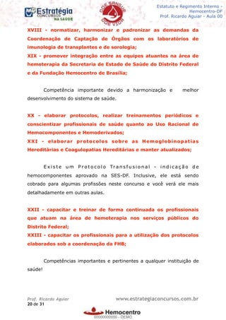 Legislação - Hemocentro-DF
Teoria e exercícios comentados
Prof. Fulano de Tal – Aula 00
XVIII - normatizar, harmonizar e padronizar as demandas da
Coordenação de Captação de Órgãos com os laboratórios de
imunologia de transplantes e de sorologia;
XIX - promover integração entre as equipes atuantes na área de
hemoterapia da Secretaria de Estado de Saúde do Distrito Federal
e da Fundação Hemocentro de Brasília;
Competência importante devido a harmonização e melhor
desenvolvimento do sistema de saúde.
XX - elaborar protocolos, realizar treinamentos periódicos e
conscientizar profissionais de saúde quanto ao Uso Racional de
Hemocomponentes e Hemoderivados;
XXI - elaborar protocolos sobre as Hemoglobinopatias
Hereditárias e Coagulopatias Hereditárias e manter atualizados;
E x i s t e u m P r o t o c o l o Tr a n s f u s i o n a l - i n d i c a ç ã o d e
hemocomponentes aprovado na SES-DF. Inclusive, ele está sendo
cobrado para algumas profissões neste concurso e você verá ele mais
detalhadamente em outras aulas.
XXII - capacitar e treinar de forma continuada os profissionais
que atuam na área de hemoterapia nos serviços públicos do
Distrito Federal;
XXIII - capacitar os profissionais para a utilização dos protocolos
elaborados sob a coordenação da FHB;
Competências importantes e pertinentes a qualquer instituição de
saúde!
Prof. Ricardo Aguiar www.estrategiaconcursos.com.br
de20 31
Estatuto e Regimento Interno -
Hemocentro-DF
Prof. Ricardo Aguiar - Aula 00
00000000000
00000000000 - DEMO
 