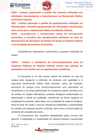 Legislação - Hemocentro-DF
Teoria e exercícios comentados
Prof. Fulano de Tal – Aula 00
XXIV - realizar suprimento e gestão dos insumos utilizados nas
atividades hemoterápicas e transfusionais na Hemorrede Pública
do Distrito Federal;
XXV - realizar aquisição e gestão de equipamentos utilizados na
Hemoterapia, incluindo equipamentos de informática relacionados
com a área para a Hemorrede Pública do Distrito Federal;
XXVI - providenciar e acompanhar ações de manutenção
preventiva e corretiva dos equipamentos utilizados na área de
Hemoterapia da Secretaria de Estado de Saúde do Distrito Federal
e da Fundação Hemocentro de Brasília;
Competências importantes e pertinentes a qualquer instituição de
saúde!
XXVII - realizar o transporte de hemocomponentes para os
Hospitais Públicos do Distrito Federal, dentro dos padrões de
qualidade e de acordo com os regulamentos sanitários;
O transporte é um dos pontos críticos de controle no ciclo do
sangue para assegurar a obtenção de produtos com qualidade e a
segurança transfusional. Falhas neste processo, como, por exemplo,
amostras de sangue e/ou hemocomponentes com alterações na
temperatura e no tempo padronizado de transporte, podem acarretar erro
da análise na triagem laboratorial, produtos biológicos contaminados ou
deteriorados e perda da qualidade, interferindo de forma negativa na
terapêutica do paciente. Além disso, em se tratando de material biológico,
deve-se levar em conta o risco de infecção do trabalhador, a possibilidade
de contato com pessoas durante o trânsito, bem como a contaminação do
ambiente em situações de avaria.
O cumprimento dos requisitos estabelecidos pelas normas visa
garantir a integridade e a estabilidade do material biológico transportado
Prof. Ricardo Aguiar www.estrategiaconcursos.com.br
de21 31
Estatuto e Regimento Interno -
Hemocentro-DF
Prof. Ricardo Aguiar - Aula 00
00000000000
00000000000 - DEMO
 