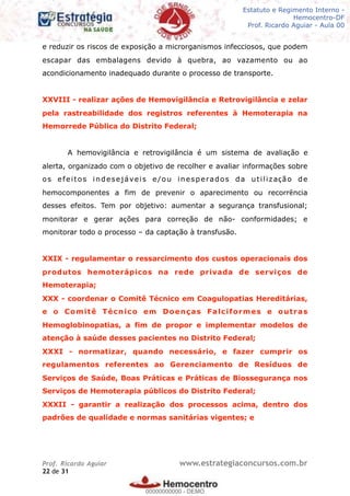 Legislação - Hemocentro-DF
Teoria e exercícios comentados
Prof. Fulano de Tal – Aula 00
e reduzir os riscos de exposição a microrganismos infecciosos, que podem
escapar das embalagens devido à quebra, ao vazamento ou ao
acondicionamento inadequado durante o processo de transporte.
XXVIII - realizar ações de Hemovigilância e Retrovigilância e zelar
pela rastreabilidade dos registros referentes à Hemoterapia na
Hemorrede Pública do Distrito Federal;
A hemovigilância e retrovigilância é um sistema de avaliação e
alerta, organizado com o objetivo de recolher e avaliar informações sobre
os efeitos indesejáveis e/ou inesperados da utilização de
hemocomponentes a fim de prevenir o aparecimento ou recorrência
desses efeitos. Tem por objetivo: aumentar a segurança transfusional;
monitorar e gerar ações para correção de não- conformidades; e
monitorar todo o processo – da captação à transfusão.
XXIX - regulamentar o ressarcimento dos custos operacionais dos
produtos hemoterápicos na rede privada de serviços de
Hemoterapia;
XXX - coordenar o Comitê Técnico em Coagulopatias Hereditárias,
e o Comitê Técnico em Doenças Falciformes e outras
Hemoglobinopatias, a fim de propor e implementar modelos de
atenção à saúde desses pacientes no Distrito Federal;
XXXI - normatizar, quando necessário, e fazer cumprir os
regulamentos referentes ao Gerenciamento de Resíduos de
Serviços de Saúde, Boas Práticas e Práticas de Biossegurança nos
Serviços de Hemoterapia públicos do Distrito Federal;
XXXII - garantir a realização dos processos acima, dentro dos
padrões de qualidade e normas sanitárias vigentes; e
Prof. Ricardo Aguiar www.estrategiaconcursos.com.br
de22 31
Estatuto e Regimento Interno -
Hemocentro-DF
Prof. Ricardo Aguiar - Aula 00
00000000000
00000000000 - DEMO
 