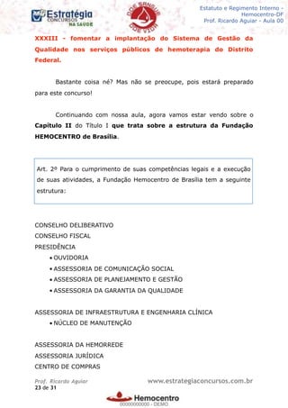 Legislação - Hemocentro-DF
Teoria e exercícios comentados
Prof. Fulano de Tal – Aula 00
XXXIII - fomentar a implantação do Sistema de Gestão da
Qualidade nos serviços públicos de hemoterapia do Distrito
Federal.
Bastante coisa né? Mas não se preocupe, pois estará preparado
para este concurso!
Continuando com nossa aula, agora vamos estar vendo sobre o
Capítulo II do Título I que trata sobre a estrutura da Fundação
HEMOCENTRO de Brasília.
CONSELHO DELIBERATIVO
CONSELHO FISCAL
PRESIDÊNCIA
• OUVIDORIA
• ASSESSORIA DE COMUNICAÇÃO SOCIAL
• ASSESSORIA DE PLANEJAMENTO E GESTÃO
• ASSESSORIA DA GARANTIA DA QUALIDADE
ASSESSORIA DE INFRAESTRUTURA E ENGENHARIA CLÍNICA
• NÚCLEO DE MANUTENÇÃO
ASSESSORIA DA HEMORREDE
ASSESSORIA JURÍDICA
CENTRO DE COMPRAS
Prof. Ricardo Aguiar www.estrategiaconcursos.com.br
de23 31
Art. 2º Para o cumprimento de suas competências legais e a execução
de suas atividades, a Fundação Hemocentro de Brasília tem a seguinte
estrutura:
Estatuto e Regimento Interno -
Hemocentro-DF
Prof. Ricardo Aguiar - Aula 00
00000000000
00000000000 - DEMO
 