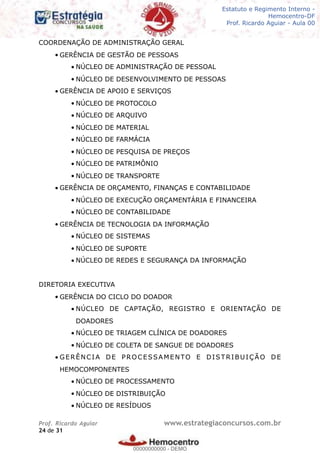 Legislação - Hemocentro-DF
Teoria e exercícios comentados
Prof. Fulano de Tal – Aula 00
COORDENAÇÃO DE ADMINISTRAÇÃO GERAL
• GERÊNCIA DE GESTÃO DE PESSOAS
• NÚCLEO DE ADMINISTRAÇÃO DE PESSOAL
• NÚCLEO DE DESENVOLVIMENTO DE PESSOAS
• GERÊNCIA DE APOIO E SERVIÇOS
• NÚCLEO DE PROTOCOLO
• NÚCLEO DE ARQUIVO
• NÚCLEO DE MATERIAL
• NÚCLEO DE FARMÁCIA
• NÚCLEO DE PESQUISA DE PREÇOS
• NÚCLEO DE PATRIMÔNIO
• NÚCLEO DE TRANSPORTE
• GERÊNCIA DE ORÇAMENTO, FINANÇAS E CONTABILIDADE
• NÚCLEO DE EXECUÇÃO ORÇAMENTÁRIA E FINANCEIRA
• NÚCLEO DE CONTABILIDADE
• GERÊNCIA DE TECNOLOGIA DA INFORMAÇÃO
• NÚCLEO DE SISTEMAS
• NÚCLEO DE SUPORTE
• NÚCLEO DE REDES E SEGURANÇA DA INFORMAÇÃO
DIRETORIA EXECUTIVA
• GERÊNCIA DO CICLO DO DOADOR
• NÚCLEO DE CAPTAÇÃO, REGISTRO E ORIENTAÇÃO DE
DOADORES
• NÚCLEO DE TRIAGEM CLÍNICA DE DOADORES
• NÚCLEO DE COLETA DE SANGUE DE DOADORES
• GERÊNCIA DE PROCESSAMENTO E DISTRIBUIÇÃO DE
HEMOCOMPONENTES
• NÚCLEO DE PROCESSAMENTO
• NÚCLEO DE DISTRIBUIÇÃO
• NÚCLEO DE RESÍDUOS
Prof. Ricardo Aguiar www.estrategiaconcursos.com.br
de24 31
Estatuto e Regimento Interno -
Hemocentro-DF
Prof. Ricardo Aguiar - Aula 00
00000000000
00000000000 - DEMO
 