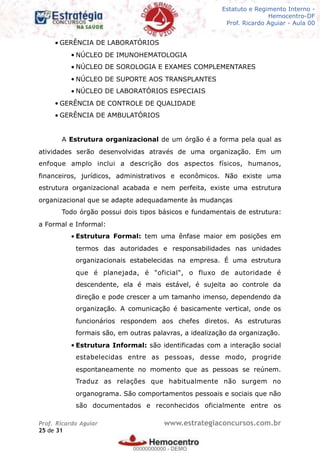 Legislação - Hemocentro-DF
Teoria e exercícios comentados
Prof. Fulano de Tal – Aula 00
• GERÊNCIA DE LABORATÓRIOS
• NÚCLEO DE IMUNOHEMATOLOGIA
• NÚCLEO DE SOROLOGIA E EXAMES COMPLEMENTARES
• NÚCLEO DE SUPORTE AOS TRANSPLANTES
• NÚCLEO DE LABORATÓRIOS ESPECIAIS
• GERÊNCIA DE CONTROLE DE QUALIDADE
• GERÊNCIA DE AMBULATÓRIOS
A Estrutura organizacional de um órgão é a forma pela qual as
atividades serão desenvolvidas através de uma organização. Em um
enfoque amplo inclui a descrição dos aspectos físicos, humanos,
financeiros, jurídicos, administrativos e econômicos. Não existe uma
estrutura organizacional acabada e nem perfeita, existe uma estrutura
organizacional que se adapte adequadamente às mudanças
Todo órgão possui dois tipos básicos e fundamentais de estrutura:
a Formal e Informal:
• Estrutura Formal: tem uma ênfase maior em posições em
termos das autoridades e responsabilidades nas unidades
organizacionais estabelecidas na empresa. É uma estrutura
que é planejada, é "oficial", o fluxo de autoridade é
descendente, ela é mais estável, é sujeita ao controle da
direção e pode crescer a um tamanho imenso, dependendo da
organização. A comunicação é basicamente vertical, onde os
funcionários respondem aos chefes diretos. As estruturas
formais são, em outras palavras, a idealização da organização.
• Estrutura Informal: são identificadas com a interação social
estabelecidas entre as pessoas, desse modo, progride
espontaneamente no momento que as pessoas se reúnem.
Traduz as relações que habitualmente não surgem no
organograma. São comportamentos pessoais e sociais que não
são documentados e reconhecidos oficialmente entre os
Prof. Ricardo Aguiar www.estrategiaconcursos.com.br
de25 31
Estatuto e Regimento Interno -
Hemocentro-DF
Prof. Ricardo Aguiar - Aula 00
00000000000
00000000000 - DEMO
 
