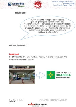 Legislação - Hemocentro-DF
Teoria e exercícios comentados
Prof. Fulano de Tal – Aula 00
RESUMINDO!
REGIMENTO INTERNO:
Lembre-se!
O HEMOCENTRO-DF é uma Fundação Pública, de direito público, sem fins
lucrativos e vinculada à SES-DF.
Prof. Ricardo Aguiar www.estrategiaconcursos.com.br
de27 31
“É um conjunto de regras estabelecidas
por um grupo para regulamentar o seu
funcionamento. Pode ser usado em diversas atividades e
nos mais variados campos, seja no poder público ou no
privado. No poder público, o Regimento Interno visa o
cumprimento da função que é regularmente
instituída a este poder”.
Estatuto e Regimento Interno -
Hemocentro-DF
Prof. Ricardo Aguiar - Aula 00
00000000000
00000000000 - DEMO
 