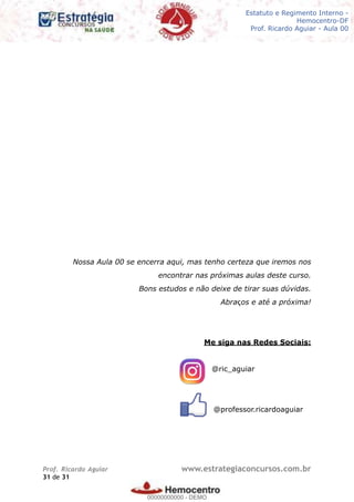 Legislação - Hemocentro-DF
Teoria e exercícios comentados
Prof. Fulano de Tal – Aula 00
Nossa Aula 00 se encerra aqui, mas tenho certeza que iremos nos
encontrar nas próximas aulas deste curso.
Bons estudos e não deixe de tirar suas dúvidas.
Abraços e até a próxima!
Me siga nas Redes Sociais:
@ric_aguiar
@professor.ricardoaguiar
Prof. Ricardo Aguiar www.estrategiaconcursos.com.br
de31 31
Estatuto e Regimento Interno -
Hemocentro-DF
Prof. Ricardo Aguiar - Aula 00
00000000000
00000000000 - DEMO
 