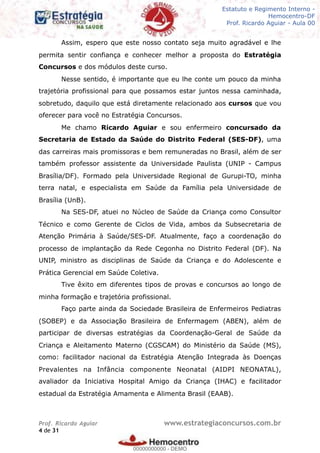 Legislação - Hemocentro-DF
Teoria e exercícios comentados
Prof. Fulano de Tal – Aula 00
Assim, espero que este nosso contato seja muito agradável e lhe
permita sentir confiança e conhecer melhor a proposta do Estratégia
Concursos e dos módulos deste curso.
Nesse sentido, é importante que eu lhe conte um pouco da minha
trajetória profissional para que possamos estar juntos nessa caminhada,
sobretudo, daquilo que está diretamente relacionado aos cursos que vou
oferecer para você no Estratégia Concursos.
Me chamo Ricardo Aguiar e sou enfermeiro concursado da
Secretaria de Estado da Saúde do Distrito Federal (SES-DF), uma
das carreiras mais promissoras e bem remuneradas no Brasil, além de ser
também professor assistente da Universidade Paulista (UNIP - Campus
Brasília/DF). Formado pela Universidade Regional de Gurupi-TO, minha
terra natal, e especialista em Saúde da Família pela Universidade de
Brasília (UnB).
Na SES-DF, atuei no Núcleo de Saúde da Criança como Consultor
Técnico e como Gerente de Ciclos de Vida, ambos da Subsecretaria de
Atenção Primária à Saúde/SES-DF. Atualmente, faço a coordenação do
processo de implantação da Rede Cegonha no Distrito Federal (DF). Na
UNIP, ministro as disciplinas de Saúde da Criança e do Adolescente e
Prática Gerencial em Saúde Coletiva.
Tive êxito em diferentes tipos de provas e concursos ao longo de
minha formação e trajetória profissional.
Faço parte ainda da Sociedade Brasileira de Enfermeiros Pediatras
(SOBEP) e da Associação Brasileira de Enfermagem (ABEN), além de
participar de diversas estratégias da Coordenação-Geral de Saúde da
Criança e Aleitamento Materno (CGSCAM) do Ministério da Saúde (MS),
como: facilitador nacional da Estratégia Atenção Integrada às Doenças
Prevalentes na Infância componente Neonatal (AIDPI NEONATAL),
avaliador da Iniciativa Hospital Amigo da Criança (IHAC) e facilitador
estadual da Estratégia Amamenta e Alimenta Brasil (EAAB).
Prof. Ricardo Aguiar www.estrategiaconcursos.com.br
de4 31
Estatuto e Regimento Interno -
Hemocentro-DF
Prof. Ricardo Aguiar - Aula 00
00000000000
00000000000 - DEMO
 
