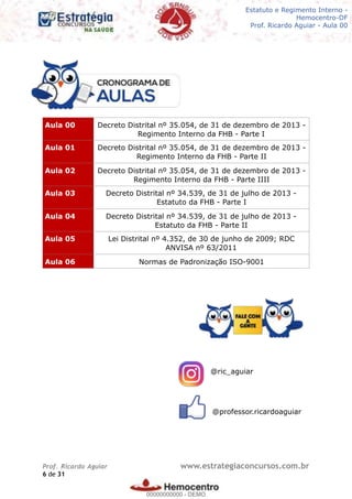 Legislação - Hemocentro-DF
Teoria e exercícios comentados
Prof. Fulano de Tal – Aula 00
@ric_aguiar
@professor.ricardoaguiar
Aula 00 Decreto Distrital nº 35.054, de 31 de dezembro de 2013 -
Regimento Interno da FHB - Parte I
Aula 01 Decreto Distrital nº 35.054, de 31 de dezembro de 2013 -
Regimento Interno da FHB - Parte II
Aula 02 Decreto Distrital nº 35.054, de 31 de dezembro de 2013 -
Regimento Interno da FHB - Parte IIII
Aula 03 Decreto Distrital nº 34.539, de 31 de julho de 2013 -
Estatuto da FHB - Parte I
Aula 04 Decreto Distrital nº 34.539, de 31 de julho de 2013 -
Estatuto da FHB - Parte II
Aula 05 Lei Distrital nº 4.352, de 30 de junho de 2009; RDC
ANVISA nº 63/2011
Aula 06 Normas de Padronização ISO-9001
Prof. Ricardo Aguiar www.estrategiaconcursos.com.br
de6 31
Estatuto e Regimento Interno -
Hemocentro-DF
Prof. Ricardo Aguiar - Aula 00
00000000000
00000000000 - DEMO
 