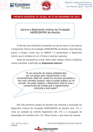 Legislação - Hemocentro-DF
Teoria e exercícios comentados
Prof. Fulano de Tal – Aula 00
O Decreto que estaremos estudando na aula de hoje é o que aprova
o Regimento Interno da Fundação HEMOCENTRO de Brasília. Esse Decreto
possuí 3 artigos, sendo que no ANEXO I é apresentado o Regimento
Interno que é dividido em em 5 títulos e diversos capítulos.
Antes de começarmos a falar sobre estes artigos, títulos e capítulos
vamos relembrar a definição de Regimento Interno!
Nos três primeiros artigos do Decreto traz somente a aprovação do
Regimento Interno da Fundação HEMOCENTRO de Brasília (Art. 1º), o
início da validade do referido Regimento (Art. 2º) e a revogação de
disposições em contrário (Art. 3º). Dessa forma, o que mais nos importa
DECRETO DISTRITAL Nº 35.054, DE 31 DE DEZEMBRO DE 2013
Prof. Ricardo Aguiar www.estrategiaconcursos.com.br
de7 31
Aprova o Regimento Interno da Fundação
HEMOCENTRO de Brasília
“É um conjunto de regras estabelecidas
por um grupo para regulamentar o seu
funcionamento. Pode ser usado em diversas atividades e
nos mais variados campos, seja no poder público ou no
privado. No poder público, o Regimento Interno visa o
cumprimento da função que é regularmente
instituída a este poder”.
Estatuto e Regimento Interno -
Hemocentro-DF
Prof. Ricardo Aguiar - Aula 00
00000000000
00000000000 - DEMO
 