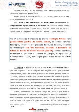 Legislação - Hemocentro-DF
Teoria e exercícios comentados
Prof. Fulano de Tal – Aula 00
analisar é o ANEXO I do Decreto, pois nele que está de fato o
Regimento Interno do HEMOCENTRO.
Então vamos lá analisar o ANEXO I do Decreto Distrital nº 35.045,
de 31 de dezembro de 2013!
No Título I são abordados as normativas relacionadas às
competências legais e sobre a estrutura da Fundação HEMOCENTRO
de Brasilia. Este título é dividido em 2 Capítulos, sendo que o Capítulo I
aborda sobre as competências legais e o Capítulo II sobre a estrutura.
ATENÇÃO o HEMOCENTRO-DF é uma Fundação Pública. Mas o
que isso significa? As Fundações são organizações que possuem
personalidade jurídica de direito público ou de direito privado, sem fins
lucrativos, que são criadas para um fim específico de interesse público.
Estas Fundações possuem autonomia administrativa, patrimônio próprio e
funcionamento custeado, principalmente, por recursos do poder público,
ainda que sob a forma de prestação de serviços. Por isso, que este
concurso é exclusivo para o HEMOCENTRO e não é um geral da SES-DF.
Assim, percebemos no primeiro artigo do Título I que diversos
conceitos que define a criação da Fundação HEMOCENTRO de Brasília já
estão presentes, como: personalidade jurídica pública (pertencente ao
Estado), sem fins lucrativos (não visa lucros, assim como qualquer
Prof. Ricardo Aguiar www.estrategiaconcursos.com.br
de8 31
Estatuto e Regimento Interno -
Hemocentro-DF
Prof. Ricardo Aguiar - Aula 00
Art. 1º À Fundação Hemocentro de Brasília, Fundação Pública, com
personalidade jurídica de direito público, de caráter científico-
tecnológico, educacional e de prestação de serviços de saúde, no campo
da Hemoterapia, sem fins lucrativos, vinculada à Secretaria de
Estado de Saúde do Distrito Federal (SES-DF), compete coordenar,
normatizar e gerenciar o Sistema de Sangue, Componentes e
Hemoderivados – SSCH, como órgão gestor dessa política no Distrito
Federal.
00000000000
00000000000 - DEMO
 