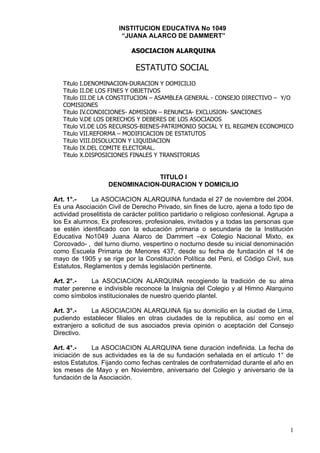 INSTITUCION EDUCATIVA No 1049
                         “JUANA ALARCO DE DAMMERT”

                            ASOCIACION ALARQUINA

                              ESTATUTO SOCIAL
   Titulo I.DENOMINACION-DURACION Y DOMICILIO
   Titulo II.DE LOS FINES Y OBJETIVOS
   Titulo III.DE LA CONSTITUCION – ASAMBLEA GENERAL - CONSEJO DIRECTIVO – Y/O
   COMISIONES
   Titulo IV.CONDICIONES- ADMISION – RENUNCIA- EXCLUSION- SANCIONES
   Titulo V.DE LOS DERECHOS Y DEBERES DE LOS ASOCIADOS
   Titulo VI.DE LOS RECURSOS-BIENES-PATRIMONIO SOCIAL Y EL REGIMEN ECONOMICO
   Titulo VII.REFORMA – MODIFICACION DE ESTATUTOS
   Titulo VIII.DISOLUCION Y LIQUIDACION
   Titulo IX.DEL COMITE ELECTORAL.
   Titulo X.DISPOSICIONES FINALES Y TRANSITORIAS


                                TITULO I
                    DENOMINACION-DURACION Y DOMICILIO

Art. 1°.-    La ASOCIACION ALARQUINA fundada el 27 de noviembre del 2004.
Es una Asociación Civil de Derecho Privado, sin fines de lucro, ajena a todo tipo de
actividad proselitista de carácter político partidario o religioso confesional. Agrupa a
los Ex alumnos, Ex profesores, profesionales, invitados y a todas las personas que
se estén identificado con la educación primaria o secundaria de la Institución
Educativa No1049 Juana Alarco de Dammert –ex Colegio Nacional Mixto, ex
Corcovado- , del turno diurno, vespertino o nocturno desde su inicial denominación
como Escuela Primaria de Menores 437, desde su fecha de fundación el 14 de
mayo de 1905 y se rige por la Constitución Política del Perú, el Código Civil, sus
Estatutos, Reglamentos y demás legislación pertinente.

Art. 2°.-   La ASOCIACION ALARQUINA recogiendo la tradición de su alma
mater perenne e indivisible reconoce la Insignia del Colegio y al Himno Alarquino
como símbolos institucionales de nuestro querido plantel.

Art. 3°.-    La ASOCIACION ALARQUINA fija su domicilio en la ciudad de Lima,
pudiendo establecer filiales en otras ciudades de la republica, así como en el
extranjero a solicitud de sus asociados previa opinión o aceptación del Consejo
Directivo.

Art. 4°.-     La ASOCIACION ALARQUINA tiene duración indefinida. La fecha de
iniciación de sus actividades es la de su fundación señalada en el artículo 1° de
estos Estatutos. Fijando como fechas centrales de confraternidad durante el año en
los meses de Mayo y en Noviembre, aniversario del Colegio y aniversario de la
fundación de la Asociación.




                                                                                      1
 