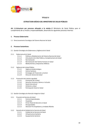10
TITULO V
ESTRUCTURA BÁSICA DEL MINISTERIO DE SALUD PÚBLICA
Art. 8.-Estructura por procesos alineada a la misión.-El Ministerio de Salud Pública para el
cumplimiento de su misión y responsabilidades, desarrolla los siguientes procesos internos:
1. Proceso Gobernante:
1.1 Direccionamiento Estratégico del Sistema Nacional de Salud
2. Procesos Sustantivos:
2.1 Gestión Estratégica de Gobernanza y Vigilancia de la Salud
2.1.1 Gobernanza de la Salud
2.1.1.1 Políticas y Modelamiento del Sistema Nacional de Salud
2.1.1.2 Articulación de la Red Pública y Complementaria de Salud
2.1.1.3 Normatización
2.1.1.4 Normatización del Talento Humano en Salud
2.1.1.5 Medicamentos y Dispositivos Médicos
2.1.2 Vigilancia de la Salud Pública
2.1.2.1 Vigilancia Epidemiológica
2.1.2.2 Control Sanitario
2.1.2.3 Estrategias de Prevención y Control
2.1.2.4 Dirección General de Salud
2.1.3 Promoción de la Salud e Igualdad
2.1.3.1 Promoción de la Salud
2.1.3.2 Derechos Humanos, Género e Inclusión
2.1.3.3 Salud Intercultural
2.1.3.4 Ambiente y Salud
2.1.3.5 Participación Social en Salud
2.2 Gestión Estratégica de Atención Integral en Salud
2.2.1 Provisión de Servicios de Salud
2.2.1.1 Centros Especializados
2.2.1.2 Hospitales
2.2.1.3 Primer Nivel de Atención en Salud
2.2.1.4 Discapacidades
2.2.1.5 Atención Pre-hospitalaria y Unidades Móviles
2.2.2 Garantía de la Calidad de los Servicios de Salud
2.2.2.1 Calidad de los Servicios de Salud
2.2.2.2 Infraestructura Sanitaria
2.2.2.3 Equipamiento Sanitario
 