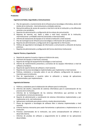 100
Productos:
Ingeniería de Redes, Seguridades y Comunicaciones
a. Plan de operación y mantenimiento de la infraestructura tecnológica informática, dentro del
ámbito de la institución, interinstitucional y entidades externas;
b. Manual de políticas de acceso de usuarios a nivel de la red de la institución y a los diferentes
servicios y sus servidores;
c. Reportes de administración y configuración de los enlaces de comunicación;
d. Reportes de Internet, voz, datos y video a nivel local, nacional de la institución,
interinstitucional y entidades externas (nacionales e internacionales);
e. Informe de evaluaciones de equipos en la red de la institución a nivel nacional;
f. Plan de Contingencia de infraestructura tecnológica e información de la planta central;
g. Reportes de administración y configuración de la seguridad de la información;
h. Políticas de seguridad en tecnologías de información y comunicación y utilización de buenas
prácticas;
i. Reportes de administración y configuración del Correo electrónico Institucional.
Soporte Técnico y Capacitación
a. Reporte de soporte al usuario e ingreso en bitácora de casos;
b. Inventario de equipos a nivel local y nacional;
c. Reporte de entrega de equipamiento tecnológico a nivel nacional;
d. Informe de mantenimiento preventivo y correctivo de los equipos informáticos a nivel de
software y hardware;
e. Reporte de soporte técnico de software a nivel nacional;
f. Reportes de recursos tecnológicos implementados y por implementar a nivel nacional;
g. Políticas, estándares y manuales sobre el uso de software, configuración de equipos e
inventario para la institución;
h. Plan de capacitaciones a usuarios sobre la utilización y manejo de aplicaciones
implementadas y por implementarse.
Ingeniería de Sistemas
a. Políticas y estándares para la elaboración de software para la institución;
b. Informes del diseño y desarrollo de sistemas informáticos para la automatización de los
procesos de la institución;
c. Informes de la homologación de los sistemas informáticos que permitan su fácil
consolidación y la toma de decisiones;
d. Reporte de administración y coordinación de sistemas informáticos implementados y por
implementar en la red institucional;
e. Aplicaciones multimedia para planta central y niveles desconcentrados;
f. Planes de migración a tecnologías de software libre o sistemas implementados a nivel
nacional;
g. Criterios técnicos necesarios para avalar herramientas o aplicaciones a implementarse en la
Institución;
h. Procesos automatizados de la institución, sea como conceptualización de software o
desarrollo interno;
i. Informes de pruebas de software y aseguramiento de la calidad en las aplicaciones
desarrolladas.
 