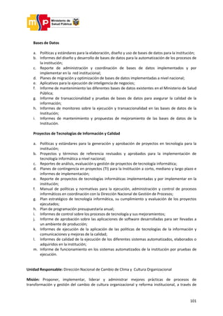 101
Bases de Datos
a. Políticas y estándares para la elaboración, diseño y uso de bases de datos para la institución;
b. Informes del diseño y desarrollo de bases de datos para la automatización de los procesos de
la institución;
c. Reporte de administración y coordinación de bases de datos implementados y por
implementar en la red institucional;
d. Planes de migración y optimización de bases de datos implementadas a nivel nacional;
e. Aplicativos para la ejecución de inteligencia de negocios;
f. Informe de mantenimiento las diferentes bases de datos existentes en el Ministerio de Salud
Pública;
g. Informe de transaccionalidad y pruebas de bases de datos para asegurar la calidad de la
información;
h. Informes de monitoreo sobre la ejecución y transaccionalidad en las bases de datos de la
Institución;
i. Informes de mantenimiento y propuestas de mejoramiento de las bases de datos de la
Institución.
Proyectos de Tecnologías de Información y Calidad
a. Políticas y estándares para la generación y aprobación de proyectos en tecnología para la
institución;
b. Proyectos y términos de referencia revisados y aprobados para la implementación de
tecnología informática a nivel nacional;
c. Reportes de análisis, evaluación y gestión de proyectos de tecnología informática;
d. Planes de contingencia en proyectos (TI) para la Institución a corto, mediano y largo plazo e
informes de implementación;
e. Reporte de proyectos de tecnologías informáticas implementadas y por implementar en la
institución;
f. Manual de políticas y normativas para la ejecución, administración y control de procesos
informáticos en coordinación con la Dirección Nacional de Gestión de Procesos;
g. Plan estratégico de tecnología informática, su cumplimiento y evaluación de los proyectos
ejecutados;
h. Plan de programación presupuestaria anual;
i. Informes de control sobre los procesos de tecnología y sus mejoramientos;
j. Informe de aprobación sobre las aplicaciones de software desarrolladas para ser llevadas a
un ambiente de producción;
k. Informes de ejecución de la aplicación de las políticas de tecnologías de la información y
comunicaciones y mejoras de la calidad;
l. Informes de calidad de la ejecución de los diferentes sistemas automatizados, elaborados o
adquiridos en la institución;
m. Informe de funcionamiento en los sistemas automatizados de la institución por pruebas de
ejecución.
Unidad Responsable: Dirección Nacional de Cambio de Clima y Cultura Organizacional
Misión: Proponer, implementar, liderar y administrar mejores prácticas de procesos de
transformación y gestión del cambio de cultura organizacional y reforma institucional, a través de
 