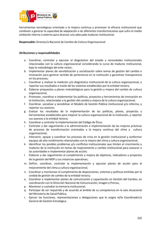 102
herramientas tecnológicas orientada a la mejora continua y promover la eficacia institucional que
conlleven a generar la capacidad de adaptación a las diferentes transformaciones que sufra el medio
ambiente interno o externo para alcanzar una adecuada madurez Institucional.
Responsable: Director/a Nacional de Cambio de Cultura Organizacional
Atribuciones y responsabilidades
a. Coordinar, controlar y ejecutar el diagnóstico del estado y necesidades Institucionales
relacionadas con la cultura organizacional considerando la curva de madurez institucional,
bajo la metodología del ente rector;
b. Implementar planes de sensibilización y socialización sobre temas de gestión del cambio e
innovación para generar sentido de pertenencia en la institución y garantizar transparencia
en los procesos;
c. Coordinar y realizar la medición y/o diagnóstico institucional de la cultura organizacional, y
reportar sus resultados a través de los sistemas establecidos por la entidad rectora;
d. Elaborar propuestas y planes metodológicos para la gestión y mejora del cambio de cultura
organizacional;
e. Promover, coordinar e implementar las políticas, proyectos y herramientas de innovación en
la Institución, relacionadas a la gestión del cambio y mejora de la cultura organizacional;
f. Coordinar, socializar y sensibilizar el Modelo de Gestión Pública Institucional y/o reforma, y
reportar sus avances;
g. Evaluar los resultados de la implementación de las políticas, planes, proyectos y
herramientas establecidos para mejorar la cultura organizacional de la institución, y reportar
sus avances a la entidad rectora;
h. Coordinar y controlar la implementación del Código de Ética;
i. Controlar y dar seguimiento a la administración e implementación de las mejores prácticas
de procesos de transformación orientados a la mejora continua del clima y cultura
organizacional;
j. Intervenir, apoyar y coordinar los procesos de crisis en la gestión institucional y conformar
equipos de alto rendimiento relacionados con la mejora del clima y cultura organizacional;
k. Identificar los posibles problemas y/o conflictos institucionales que limiten el crecimiento y
madurez de la institución en temas de mejoramiento y cambio institucional para asesorar a
las autoridades e implementar planes de acción;
l. Elaborar y dar seguimiento al cumplimiento y mejora de objetivos, indicadores y proyectos
de la gestión del MSP y sus instancias operativas;
m. Definir, coordinar, controlar la implementación y ejecutar planes de acción para el
mejoramiento del clima y cultura organizacional;
n. Coordinar y monitorear el cumplimiento de disposiciones, sistemas y políticas emitidas por la
unidad de gestión de cambio de la entidad rectora;
o. Coordinar e implementar planes de comunicación y capacitación en Gestión del Cambio, en
coordinación con la Dirección Nacional de Comunicación, Imagen y Prensa;
p. Mantener y custodiar la memoria institucional;
q. Participar de ser requerido y de acuerdo al ámbito de su competencia en la sala situacional
del Ministerio de Salud Pública;
r. Ejercer las funciones, representaciones y delegaciones que le asigne el/la Coordinador/a
General de Gestión Estratégica.
 