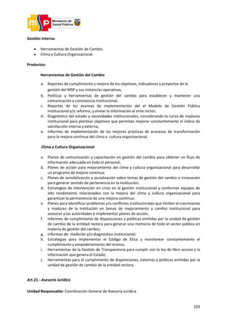 103
Gestión Interna:
 Herramientas de Gestión de Cambio.
 Clima y Cultura Organizacional.
Productos:
Herramientas de Gestión del Cambio
a. Reportes de cumplimiento y mejora de los objetivos, indicadores y proyectos de la
gestión del MSP y sus instancias operativas;
b. Políticas y herramientas de gestión del cambio para establecer y mantener una
comunicación y convivencia institucional;
c. Reportes de los avances de implementación del el Modelo de Gestión Pública
Institucional y/o reforma, y enviar la información al ente rector;
d. Diagnóstico del estado y necesidades institucionales, considerando la curva de madurez
institucional para plantear objetivos que permitan mejorar constantemente el índice de
satisfacción interna y externa;
e. Informes de implementación de las mejores prácticas de procesos de transformación
para la mejora continua del clima y cultura organizacional.
Clima y Cultura Organizacional
a. Planes de comunicación y capacitación en gestión del cambio para obtener un flujo de
información adecuada en todo el personal;
b. Planes de acción para mejoramiento del clima y cultura organizacional para desarrollar
un programa de mejora continua;
c. Planes de sensibilización y socialización sobre temas de gestión del cambio e innovación
para generar sentido de pertenencia en la institución;
d. Estrategias de intervención en crisis en la gestión institucional y conformar equipos de
alto rendimiento relacionados con la mejora del clima y cultura organizacional para
garantizar la permanencia de una mejora continua;
e. Planes para identificar problemas y/o conflictos institucionales que limiten el crecimiento
y madurez de la institución en temas de mejoramiento y cambio institucional para
asesorar a las autoridades e implementar planes de acción;
f. Informes de cumplimiento de disposiciones y políticas emitidas por la unidad de gestión
de cambio de la entidad rectora para generar una memoria de todo el sector pública en
materia de gestión del cambio;
g. Informes de medición y/o diagnóstico institucional;
h. Estrategias para implementar el Código de Ética y monitorear constantemente el
cumplimiento y empoderamiento del mismo;
i. Herramientas de la Gestión de Transparencia para cumplir con la ley de libre acceso a la
información que genera el Estado;
j. Herramientas para el cumplimiento de disposiciones, sistemas y políticas emitidas por la
unidad de gestión de cambio de la entidad rectora.
Art.21.- Asesoría Jurídica
Unidad Responsable: Coordinación General de Asesoría Jurídica
 