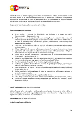104
Misión: Asesorar en materia legal y jurídica en las áreas de derecho público, constitucional, laboral,
procesal y privado en las gestiones administrativas que se realicen por parte de las autoridades del
Ministerio de Salud Pública, así como la coordinación de las acciones de carácter administrativo y/o
judicial que se generen en el desenvolvimiento de las actividades de la Institución.
Responsable: Coordinador /a General de Asesoría Jurídica
Atribuciones y Responsabilidades:
a. Dirigir, evaluar y controlar las Direcciones y/o Unidades a su cargo, de niveles
desconcentrados y abogados externos;
b. Dirigir y asesorar en materia jurídica a las autoridades y funcionarios de la institución sobre la
correcta aplicación de normas legales en temas relacionados con la misión institucional en
las áreas de derecho público, constitucional, procesal, administrativo, contratación pública,
laboral y derecho privado;
c. Patrocinar a la institución en todos los procesos judiciales, constitucionales y contenciosos
administrativos;
d. Delegar el patrocinio de procesos judiciales, constitucionales y contenciosos administrativos;
e. Representar a la institución en audiencias convocadas por distintas instancias y delegar su
representación a los responsables de las Direcciones a su cargo;
f. Revisar que los procesos contractuales y precontractuales de la institución estén alineados
estrictamente a la normativa jurídica;
g. Revisar los proyectos de leyes, decretos, acuerdos, resoluciones, contratos, convenios y otros
instrumentos jurídicos que se prepare en el Ministerio de Salud Pública;
h. Coordinar y aprobar la gestión de las Direcciones y Unidades a su cargo;
i. Establecer las políticas de coordinación nacional de gestión jurídico-legal, aplicable para
todas las dependencias y entidades adscritas;
j. Adoptar un sistema de control y evaluación de los procesos relativos a la gestión jurídico-
legal de la institución;
k. Unificar los criterios jurídicos y legales de todas las dependencias jurídicas a ser aplicados en
los niveles desconcentrados;
l. Coordinar, supervisar y organizar los Juzgados de Coactivas;
m. Crear, dirigir y coordinar la gestión del archivo documental de la gestión de asesoría jurídica;
n. Ejercer las funciones, representaciones y delegaciones que le asigne el/la Ministro/a, leyes y
reglamentos vigentes.
Unidad Responsable: Dirección Nacional Jurídica
Misión: Asesorar a las autoridades y unidades administrativas del Ministerio de Salud Pública en
materia jurídica, proporcionando seguridad jurídica en sus actos, decisiones y obligaciones y asumir
el patrocinio judicial en el ámbito de su competencia.
Responsable: Director/a Nacional Jurídica
Atribuciones y Responsabilidades
 