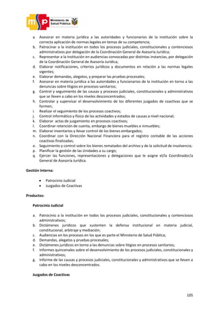 105
a. Asesorar en materia jurídica a las autoridades y funcionarios de la institución sobre la
correcta aplicación de normas legales en temas de su competencia;
b. Patrocinar a la institución en todos los procesos judiciales, constitucionales y contenciosos
administrativos por delegación de la Coordinación General de Asesoría Jurídica;
c. Representar a la institución en audiencias convocadas por distintas instancias, por delegación
de la Coordinación General de Asesoría Jurídica;
d. Elaborar notificaciones, criterios jurídicos y documentos en relación a las normas legales
vigentes;
e. Elaborar demandas, alegatos, y preparar las pruebas procesales;
f. Asesorar en materia jurídica a las autoridades y funcionarios de la institución en torno a las
denuncias sobre litigios en procesos sanitarios;
g. Control y seguimiento de las causas y procesos judiciales, constitucionales y administrativos
que se lleven a cabo en los niveles desconcentrados;
h. Controlar y supervisar el desenvolvimiento de los diferentes juzgados de coactivas que se
formen;
i. Realizar el seguimiento de los procesos coactivos;
j. Control informático y físico de las actividades y estados de causas a nivel nacional;
k. Elaborar actas de juzgamiento en procesos coactivos;
l. Coordinar retención de cuenta, embargo de bienes muebles e inmuebles;
m. Elaborar inventarios y llevar control de los bienes embargados;
n. Coordinar con la Dirección Nacional Financiera para el registro contable de las acciones
coactivas finalizadas;
o. Seguimiento y control sobre los bienes rematados del archivo y de la solicitud de insolvencia;
p. Planificar la gestión de las Unidades a su cargo;
q. Ejercer las funciones, representaciones y delegaciones que le asigne el/la Coordinador/a
General de Asesoría Jurídica.
Gestión Interna:
 Patrocinio Judicial
 Juzgados de Coactivas
Productos:
Patrocinio Judicial
a. Patrocinio a la institución en todos los procesos judiciales, constitucionales y contenciosos
administrativos;
b. Dictámenes jurídicos que sustenten la defensa institucional en materia judicial,
constitucional, arbitraje y mediación;
c. Audiencias en los procesos en los que es parte el Ministerio de Salud Pública;
d. Demandas, alegatos y pruebas procesales;
e. Dictámenes jurídicos en torno a las denuncias sobre litigios en procesos sanitarios;
f. Informes quincenales sobre el desenvolvimiento de los procesos judiciales, constitucionales y
administrativos;
g. Informe de las causas y procesos judiciales, constitucionales y administrativos que se lleven a
cabo en los niveles desconcentrados.
Juzgados de Coactivas
 