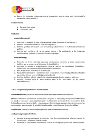 107
m. Ejercer las funciones, representaciones y delegaciones que le asigne el/la Coordinador/a
General de Asesoría Jurídica.
Gestión Interna
 Asesoría Contractual
 Consultoría Legal
Productos:
Asesoría Contractual
a. Contratos y convenios de pago, que se prepare para el Ministerio de Salud Pública;
b. Criterios jurídicos en materia de contratación pública;
c. Criterios jurídicos en relación a las comisiones y subcomisiones en materia de contratación
pública;
d. Informe del monitoreo de la normativa vigente y la socialización a las instancias
administrativas inmersas en los procesos de contratación.
Consultoría Legal
a. Proyectos de leyes, decretos, acuerdos, resoluciones, convenios y otros instrumentos
jurídicos que se prepare en el Ministerio de Salud Pública;
b. Informes en relación a procedimientos para la creación de asociaciones, fundaciones,
instituciones que requieran del pronunciamiento ministerial;
c. Plan de desarrollo normativo de la institución;
d. Resoluciones en relación a las solicitudes de concesión de personalidad jurídica de entidades
de derecho privado en el ámbito de su competencia;
e. Criterios jurídicos sobre la creación de entidades y dependencias propias o adscritas;
f. Criterios jurídicos para el asesoramiento legal a las autoridades de los niveles
desconcentrados.
Art.22.- Cooperación y Relaciones Internacionales
Unidad Responsable: Dirección Nacional de Cooperación y Relaciones Internacionales
Misión: Gestionar la cooperación internacional y asegurar la adecuada participación del Ministerio
de Salud en instancias y acuerdos bilaterales y multilaterales, armonizando los lineamientos de la
Política Exterior con las prioridades establecidas en el sector salud; que permitan complementar las
acciones para la consecución de los objetivos planteados en los Planes de Desarrollo del País.
Responsable: Director/a Nacional de Cooperación y Relaciones Internacionales
Atribuciones y Responsabilidades
a. Asesorar a las autoridades de la Institución y del Sistema Nacional de Salud en materia de
cooperación y relaciones internacionales;
b. Fortalecer la autoridad del Ministerio en asuntos de salud global y relaciones internacionales;
 