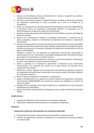 108
c. Asesorar al nivel directivo, técnico y administrativo en relación a la gestión de acuerdos y
compromisos internacionales en salud;
d. Promover y monitorear el respeto y cumplimiento de los mandatos y resoluciones emanados
por organismos multilaterales en salud y asumidos por el País en el ámbito de su
competencia;
e. Liderar, en coordinación con Secretaría Nacional de Planificación y Desarrollo (SENPLADES) y
la Secretaria Técnica de Cooperación Internacional (SETECI), la cooperación con los
diferentes gobiernos, organismos y agencias internacionales;
f. Gestionar la adecuada participación del Ministerio de Salud Pública en espacios de diálogo de
salud internacional;
g. Asesorar en la formulación de políticas y estrategias encaminadas a la ejecución de los
planes, programas, proyectos e instrumentos de gestión de las relaciones y cooperación
internacional;
h. Gestionar el apoyo político y financiero del Ministerio de Salud Pública y/o de las autoridades
competentes del Sistema Nacional de Salud, mediante la generación de contraparte técnica y
financiera para ejecutar los convenios y proyectos de cooperación internacional con el fin de
lograr la sostenibilidad;
i. Coordinar la gestión con los organismos de cooperación internacional, armonizando la
política exterior con los lineamientos y prioridades establecidas por el Ministerio de Salud,
para mejorar las intervenciones en materia sanitaria;
j. Desarrollar mecanismos de coordinación y articular en materia de cooperación internacional
en salud, con los gobiernos autónomos descentralizados;
k. Liderar y participar en la negociación, seguimiento y evaluación de los instrumentos
internacionales y los proyectos que cuenten con el apoyo técnico y/o financiero de la
cooperación internacional;
l. Monitorear y evaluar la gestión de los instrumentos internacionales, programas y proyectos
de cooperación internacional que se desarrollen en los niveles zonales y distritales y disponer
los correctivos necesarios;
m. Elaborar informes de gestión en el ámbito de su competencia;
n. Apoyar el fortalecimiento de la gestión de la Red de Oficinas de Cooperación y Relaciones
Internacionales (REDSSUR/ORIS) para impulsar los procesos de integración en materia de
salud en la región;
o. Participar de ser requerido y de acuerdo al ámbito de su competencia en la sala situacional
del Ministerio de Salud Pública;
p. Ejercer las funciones, representaciones y delegaciones que le asigne el/la Ministro/a de Salud
Pública.
Gestión Interna:
 Cooperación y Relaciones Internacionales con contrapartes bilaterales.
 Cooperación y Relaciones Internacionales con contrapartes multilaterales.
Productos:
Cooperación y Relaciones Internacionales con contrapartes bilaterales:
a. Propuesta de instrumentos internacionales de cooperación en materia de salud;
b. Informes de seguimiento, monitoreo y evaluación de la cooperación internacional bilateral
en el sector salud;
 