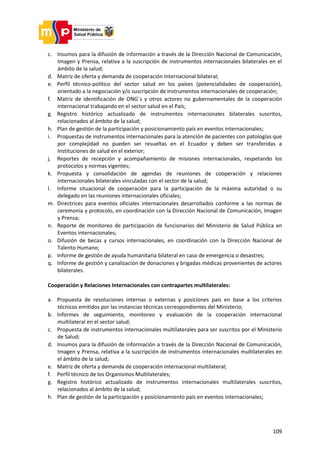 109
c. Insumos para la difusión de información a través de la Dirección Nacional de Comunicación,
Imagen y Prensa, relativa a la suscripción de instrumentos internacionales bilaterales en el
ámbito de la salud;
d. Matriz de oferta y demanda de cooperación internacional bilateral;
e. Perfil técnico-político del sector salud en los países (potencialidades de cooperación),
orientado a la negociación y/o suscripción de instrumentos internacionales de cooperación;
f. Matriz de identificación de ONG´s y otros actores no gubernamentales de la cooperación
internacional trabajando en el sector salud en el País;
g. Registro histórico actualizado de instrumentos internacionales bilaterales suscritos,
relacionados al ámbito de la salud;
h. Plan de gestión de la participación y posicionamiento país en eventos internacionales;
i. Propuestas de instrumentos internacionales para la atención de pacientes con patologías que
por complejidad no pueden ser resueltas en el Ecuador y deben ser transferidas a
Instituciones de salud en el exterior;
j. Reportes de recepción y acompañamiento de misiones internacionales, respetando los
protocolos y normas vigentes;
k. Propuesta y consolidación de agendas de reuniones de cooperación y relaciones
internacionales bilaterales vinculadas con el sector de la salud;
l. Informe situacional de cooperación para la participación de la máxima autoridad o su
delegado en las reuniones internacionales oficiales;
m. Directrices para eventos oficiales internacionales desarrollados conforme a las normas de
ceremonia y protocolo, en coordinación con la Dirección Nacional de Comunicación, Imagen
y Prensa;
n. Reporte de monitoreo de participación de funcionarios del Ministerio de Salud Pública en
Eventos internacionales;
o. Difusión de becas y cursos internacionales, en coordinación con la Dirección Nacional de
Talento Humano;
p. Informe de gestión de ayuda humanitaria bilateral en caso de emergencia o desastres;
q. Informe de gestión y canalización de donaciones y brigadas médicas provenientes de actores
bilaterales.
Cooperación y Relaciones Internacionales con contrapartes multilaterales:
a. Propuesta de resoluciones internas o externas y posiciones país en base a los criterios
técnicos emitidos por las instancias técnicas correspondientes del Ministerio;
b. Informes de seguimiento, monitoreo y evaluación de la cooperación internacional
multilateral en el sector salud;
c. Propuesta de instrumentos internacionales multilaterales para ser suscritos por el Ministerio
de Salud;
d. Insumos para la difusión de información a través de la Dirección Nacional de Comunicación,
Imagen y Prensa, relativa a la suscripción de instrumentos internacionales multilaterales en
el ámbito de la salud;
e. Matriz de oferta y demanda de cooperación internacional multilateral;
f. Perfil técnico de los Organismos Multilaterales;
g. Registro histórico actualizado de instrumentos internacionales multilaterales suscritos,
relacionados al ámbito de la salud;
h. Plan de gestión de la participación y posicionamiento país en eventos internacionales;
 