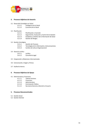 11
3. Procesos Adjetivos de Asesoría
3.1 Desarrollo Estratégico en Salud
3.1.1.1 Inteligencia de la Salud
3.1.1.2 Economía de la Salud
3.2 Planificación
3.2.1.1 Planificación e Inversión
3.2.1.2 Seguimiento, Evaluación y Control de la Gestión
3.2.1.3 Estadística y Análisis de la Información de Salud
3.2.1.4 Gestión de Riesgos
3.3 Gestión Estratégica
3.3.1.1 Gestión de Procesos
3.3.1.2 Tecnologías de la Información y Comunicaciones
3.3.1.3 Cambio de Cultura Organizacional
3.4 Asesoría Jurídica
3.4.1.1 Jurídica
3.4.1.2 Consultoría Legal
3.5 Cooperación y Relaciones Internacionales
3.6 Comunicación, Imagen y Prensa
3.7 Auditoría Interna
4. Procesos Adjetivos de Apoyo
4.1 Administrativa y Financiera
4.1.1.1 Talento Humano
4.1.1.2 Financiero
4.1.1.3 Administrativo
4.1.1.4 Contratación Pública
4.1.1.5 Secretaría General y Atención al Usuario
5. Procesos Desconcentrados
5.1 Gestión Zonal
5.2 Gestión Distrital
 