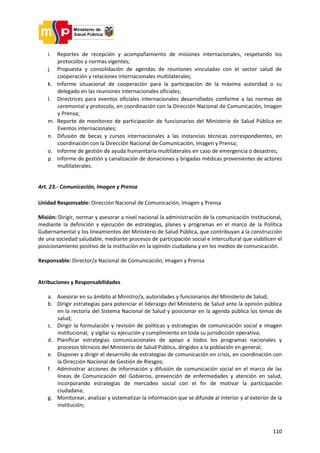 110
i. Reportes de recepción y acompañamiento de misiones internacionales, respetando los
protocolos y normas vigentes;
j. Propuesta y consolidación de agendas de reuniones vinculadas con el sector salud de
cooperación y relaciones internacionales multilaterales;
k. Informe situacional de cooperación para la participación de la máxima autoridad o su
delegado en las reuniones internacionales oficiales;
l. Directrices para eventos oficiales internacionales desarrollados conforme a las normas de
ceremonial y protocolo, en coordinación con la Dirección Nacional de Comunicación, Imagen
y Prensa;
m. Reporte de monitoreo de participación de funcionarios del Ministerio de Salud Pública en
Eventos internacionales;
n. Difusión de becas y cursos internacionales a las instancias técnicas correspondientes, en
coordinación con la Dirección Nacional de Comunicación, Imagen y Prensa;
o. Informe de gestión de ayuda humanitaria multilaterales en caso de emergencia o desastres;
p. Informe de gestión y canalización de donaciones y brigadas médicas provenientes de actores
multilaterales.
Art. 23.- Comunicación, Imagen y Prensa
Unidad Responsable: Dirección Nacional de Comunicación, Imagen y Prensa
Misión: Dirigir, normar y asesorar a nivel nacional la administración de la comunicación Institucional,
mediante la definición y ejecución de estrategias, planes y programas en el marco de la Política
Gubernamental y los lineamientos del Ministerio de Salud Pública, que contribuyan a la construcción
de una sociedad saludable, mediante procesos de participación social e intercultural que viabilicen el
posicionamiento positivo de la institución en la opinión ciudadana y en los medios de comunicación.
Responsable: Director/a Nacional de Comunicación, Imagen y Prensa
Atribuciones y Responsabilidades
a. Asesorar en su ámbito al Ministro/a, autoridades y funcionarios del Ministerio de Salud;
b. Dirigir estrategias para potenciar el liderazgo del Ministerio de Salud ante la opinión pública
en la rectoría del Sistema Nacional de Salud y posicionar en la agenda pública los temas de
salud;
c. Dirigir la formulación y revisión de políticas y estrategias de comunicación social e imagen
institucional, y vigilar su ejecución y cumplimiento en toda su jurisdicción operativa;
d. Planificar estrategias comunicacionales de apoyo a todos los programas nacionales y
procesos técnicos del Ministerio de Salud Pública, dirigidos a la población en general;
e. Disponer y dirigir el desarrollo de estrategias de comunicación en crisis, en coordinación con
la Dirección Nacional de Gestión de Riesgos;
f. Administrar acciones de información y difusión de comunicación social en el marco de las
líneas de Comunicación del Gobierno, prevención de enfermedades y atención en salud,
incorporando estrategias de mercadeo social con el fin de motivar la participación
ciudadana;
g. Monitorear, analizar y sistematizar la información que se difunde al interior y al exterior de la
institución;
 