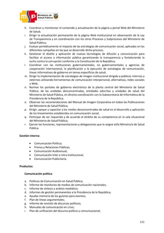 111
h. Coordinar y monitorear el contenido y actualización de la página y portal Web del Ministerio
de Salud;
i. Dirigir la actualización permanente de la página Web institucional en observación de la Ley
de Transparencia y en coordinación con los otros Procesos y Subprocesos del Ministerio de
Salud Pública;
j. Evaluar periódicamente el impacto de las estrategias de comunicación social, aplicadas en las
diferentes campañas en las que se desarrolle dicho proceso;
k. Gestionar el diseño y aplicación de nuevas tecnologías de difusión y comunicación para
facilitar el acceso a información pública garantizando la transparencia y fortaleciendo la
lucha contra la corrupción conforme a la Constitución de la República;
l. Coordinar con las instituciones gubernamentales, no gubernamentales y agencias de
cooperación internacional, la planificación y la ejecución de estrategias de comunicación,
líneas informativas de gobierno en temas específicos de salud;
m. Dirigir la implementación de estrategias de imagen institucional dirigida a públicos internos y
externos utilizando herramientas de comunicación interpersonal, alternativas, redes sociales
y Web;
n. Normar los portales de gobierno electrónico de la planta central del Ministerio de Salud
Pública, de las unidades desconcentradas, entidades adscritas y unidades de salud del
Ministerio de Salud Pública, en directa coordinación con la Subsecretaría de Informática de la
Presidencia de la República;
o. Observar las recomendaciones del Manual de Imagen Corporativa en todas las Publicaciones
del Ministerio de Salud Pública;
p. Dirigir, apoyar y capacitar a los niveles desconcentrados de salud en el desarrollo y aplicación
de los lineamientos establecidos en comunicación social;
q. Participar de ser requerido y de acuerdo al ámbito de su competencia en la sala situacional
del Ministerio de Salud Pública;
r. Ejercer las funciones, representaciones y delegaciones que le asigne el/la Ministro/a de Salud
Pública.
Gestión interna:
 Comunicación Política;
 Prensa y Relaciones Públicas;
 Comunicación Audiovisual;
 Comunicación Inter e Intra Institucional;
 Comunicación Publicitaria.
Productos:
Comunicación política
a. Políticas de Comunicación en Salud Pública;
b. Informe de monitoreo de medios de comunicación nacionales;
c. Informe de síntesis y análisis mediático;
d. Informes de gestión permanentes a la Presidencia de la República;
e. Ayudas memoria de los guiones para eventos;
f. Plan de líneas argumentales;
g. Informe de revisión de discursos políticos;
h. Manuales de comunicación en crisis;
i. Plan de unificación del discurso político y comunicacional;
 