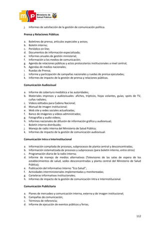 112
j. Informes de satisfacción de la gestión de comunicación política.
Prensa y Relaciones Públicas
a. Boletines de prensa, artículos especiales y avisos;
b. Boletín interno;
c. Periódico on line;
d. Documentos de información especializada;
e. Informes anuales de gestión ministerial;
f. Información a los medios de comunicación;
g. Agenda de relaciones públicas y actos protocolarios institucionales a nivel central;
h. Agendas de medios nacionales;
i. Ruedas de Prensa;
j. Informe y participación de campañas nacionales y ruedas de prensa ejecutadas;
k. Informes de impacto de la gestión de prensa y relaciones públicas.
Comunicación Audiovisual
a. Informe de cobertura mediática a las autoridades;
b. Materiales impresos y audiovisuales: afiches, trípticos, hojas volantes, guías; spots de TV,
cuñas radiales;
c. Videos editados para Cadena Nacional;
d. Manual de imagen institucional;
e. Web site y redes sociales actualizadas;
f. Banco de imágenes y videos administrados;
g. Fotografías y audio videos;
h. Informes nacionales de difusión de información gráfica y audiovisual;
i. Boletín interno distribuido;
j. Manejo de radio interna del Ministerio de Salud Pública;
k. Informes de impacto de la gestión de comunicación audiovisual.
Comunicación Intra e Interinstitucional
a. Información compilada de procesos, subprocesos de planta central y desconcentradas;
b. Información sistematizada de procesos y subprocesos (para boletín interno, entre otros)
c. Programación diaria de la radio interna;
d. Informe de manejo de medios alternativos (Televisores de las salas de espera de los
establecimientos de salud, sedes desconcentradas y planta central del Ministerio de Salud
Pública);
e. Publicación del Informativo Interno “Eco Salud”;
f. Actividades interministeriales implementadas y monitoreadas;
g. Carteleras informativas institucionales;
h. Informes de impacto de la gestión de comunicación Intra e Interinstitucional.
Comunicación Publicitaria
a. Planes de mercadeo y comunicación interna, externa y de imagen institucional;
b. Campañas de comunicación;
c. Términos de referencia;
d. Informe de ejecución de eventos públicos y ferias;
 