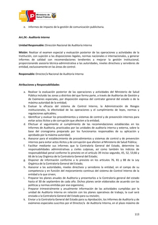 113
e. Informes de impacto de la gestión de comunicación publicitaria.
Art.24.- Auditoría Interna
Unidad Responsable: Dirección Nacional de Auditoría Interna
Misión: Realizar el examen especial y evaluación posterior de las operaciones y actividades de la
Institución, con sujeción a las disposiciones legales, normas nacionales e internacionales, y generar
informes de calidad con recomendaciones tendientes a mejorar la gestión institucional,
proporcionando asesoría técnica-administrativa a las autoridades, niveles directivos y servidores de
entidad, exclusivamente en las áreas de control.
Responsable: Director/a Nacional de Auditoría Interna
Atribuciones y Responsabilidades
a. Realizar la evaluación posterior de las operaciones y actividades del Ministerio de Salud
Pública incluido las zonas y distritos del que forma parte, a través de Auditorías de Gestión y
de Exámenes especiales, por disposición expresa del contralor general del estado o de la
máxima autoridad de la entidad;
b. Evaluar la eficacia del sistema de Control Interno, la Administración de Riesgos
institucionales, la efectividad de las operaciones y el cumplimiento de leyes, normas y
regulaciones aplicables;
c. Identificar y evaluar los procedimientos y sistemas de control y de prevención internos para
evitar actos ilícitos y de corrupción que afecten a la entidad;
d. Efectuar el seguimiento al cumplimiento de las recomendaciones establecidas en los
Informes de Auditoría, practicados por las unidades de auditoría interna y externa, sobre la
base del cronograma preparado por los funcionarios responsables de su aplicación y
aprobado por la máxima autoridad;
e. Asesorar para el establecimiento de procedimientos y sistemas de control y de prevención
internos para evitar actos ilícitos y de corrupción que afecten al Ministerio de Salud Pública;
f. Facilitar mediante sus informes que la Contraloría General del Estado, determine las
responsabilidades administrativas y civiles culposas, así como también los indicios de
responsabilidad penal conforme lo previsto en el artículo 39 inciso segundo, 45, 52, 53,66 y
66 de la Ley Orgánica de la Contraloría General del Estado;
g. Disponer de información conforme a lo previsto en los artículos 76, 81 y 88 de la Ley
Orgánica de la Contraloría General del Estado;
h. Asesorar a las autoridades, niveles directivos y servidores la entidad, en el campo de su
competencia y en función del mejoramiento continuo del sistema de Control Interno de la
entidad a la que sirven;
i. Preparar los planes anuales de Auditoria y presentarlos a la Contraloría general del estado
hasta el 30 de septiembre de cada año. Dichos planes serán elaborados de acuerdo con las
políticas y normas emitidas por ese organismo;
j. Preparar trimestralmente y anualmente información de las actividades cumplidas por la
unidad de Auditoría Interna en relación con los planes operativos de trabajo, la cual será
enviada a la Contraloría General del Estado para su revisión;
k. Enviar a la Contraloría General del Estado para su Aprobación, los Informes de Auditoría y de
exámenes especiales suscritos por el Director/a de Auditoría Interna, en el plazo máximo de
 