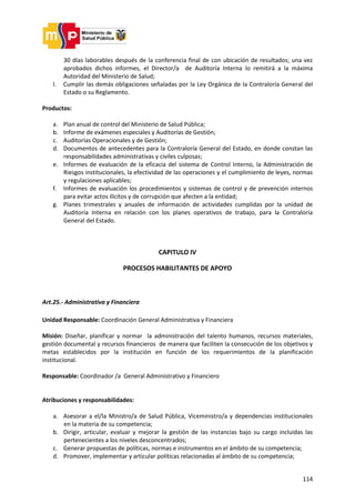 114
30 días laborables después de la conferencia final de con ubicación de resultados; una vez
aprobados dichos informes, el Director/a de Auditoría Interna lo remitirá a la máxima
Autoridad del Ministerio de Salud;
l. Cumplir las demás obligaciones señaladas por la Ley Orgánica de la Contraloría General del
Estado o su Reglamento.
Productos:
a. Plan anual de control del Ministerio de Salud Pública;
b. Informe de exámenes especiales y Auditorías de Gestión;
c. Auditorías Operacionales y de Gestión;
d. Documentos de antecedentes para la Contraloría General del Estado, en donde constan las
responsabilidades administrativas y civiles culposas;
e. Informes de evaluación de la eficacia del sistema de Control Interno, la Administración de
Riesgos institucionales, la efectividad de las operaciones y el cumplimiento de leyes, normas
y regulaciones aplicables;
f. Informes de evaluación los procedimientos y sistemas de control y de prevención internos
para evitar actos ilícitos y de corrupción que afecten a la entidad;
g. Planes trimestrales y anuales de información de actividades cumplidas por la unidad de
Auditoría Interna en relación con los planes operativos de trabajo, para la Contraloría
General del Estado.
CAPITULO IV
PROCESOS HABILITANTES DE APOYO
Art.25.- Administrativa y Financiera
Unidad Responsable: Coordinación General Administrativa y Financiera
Misión: Diseñar, planificar y normar la administración del talento humanos, recursos materiales,
gestión documental y recursos financieros de manera que faciliten la consecución de los objetivos y
metas establecidos por la institución en función de los requerimientos de la planificación
institucional.
Responsable: Coordinador /a General Administrativo y Financiero
Atribuciones y responsabilidades:
a. Asesorar a el/la Ministro/a de Salud Pública, Viceministro/a y dependencias institucionales
en la materia de su competencia;
b. Dirigir, articular, evaluar y mejorar la gestión de las instancias bajo su cargo incluidas las
pertenecientes a los niveles desconcentrados;
c. Generar propuestas de políticas, normas e instrumentos en el ámbito de su competencia;
d. Promover, implementar y articular políticas relacionadas al ámbito de su competencia;
 