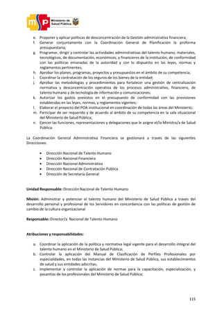 115
e. Proponer y aplicar políticas de desconcentración de la Gestión administrativa financiera;
f. Generar conjuntamente con la Coordinación General de Planificación la proforma
presupuestaria;
g. Programar, dirigir y controlar las actividades administrativas del talento humano, materiales,
tecnológicos, de documentación, económicos, y financieros de la institución, de conformidad
con las políticas emanadas de la autoridad y con lo dispuesto en las leyes, normas y
reglamentos pertinentes;
h. Aprobar los planes, programas, proyectos y presupuestos en el ámbito de su competencia;
i. Coordinar la contratación de los seguros de los bienes de la entidad;
j. Aprobar las metodologías y procedimientos para fortalecer una gestión de centralización
normativa y desconcentración operativa de los procesos administrativo, financiero, de
talento humano y de tecnología de información y comunicaciones;
k. Autorizar los gastos previstos en el presupuesto de conformidad con las previsiones
establecidas en las leyes, normas, y reglamentos vigentes;
l. Elaborar el proyecto del POA institucional en coordinación de todas las áreas del Ministerio;
m. Participar de ser requerido y de acuerdo al ámbito de su competencia en la sala situacional
del Ministerio de Salud Pública;
n. Ejercer las funciones, representaciones y delegaciones que le asigne el/la Ministro/a de Salud
Pública.
La Coordinación General Administrativa Financiera se gestionará a través de las siguientes
Direcciones:
 Dirección Nacional de Talento Humano
 Dirección Nacional Financiera
 Dirección Nacional Administrativa
 Dirección Nacional de Contratación Pública
 Dirección de Secretaría General
Unidad Responsable: Dirección Nacional de Talento Humano
Misión: Administrar y potenciar el talento humano del Ministerio de Salud Pública a través del
desarrollo personal y profesional de los Servidores en concordancia con las políticas de gestión de
cambio de la cultura organizacional
Responsable: Director/a Nacional de Talento Humano
Atribuciones y responsabilidades:
a. Coordinar la aplicación de la política y normativa legal vigente para el desarrollo integral del
talento humano en el Ministerio de Salud Pública;
b. Controlar la aplicación del Manual de Clasificación de Perfiles Profesionales por
especialidades, en todas las instancias del Ministerio de Salud Pública, sus establecimientos
de salud y sus entidades adscritas;
c. Implementar y controlar la aplicación de normas para la capacitación, especialización, y
pasantías de los profesionales del Ministerio de Salud Pública;
 
