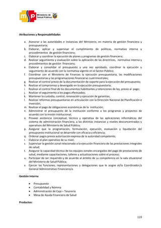 119
Atribuciones y Responsabilidades
a. Asesorar a las autoridades e instancias del Ministerio, en materia de gestión financiera y
presupuestaria;
b. Elaborar, aplicar y supervisar el cumplimiento de políticas, normativa interna y
procedimientos de gestión financiera;
c. Elaborar y coordinar la ejecución de planes y programas de gestión financiera;
d. Realizar seguimiento y evaluación sobre la aplicación de las directrices, normativa interna y
procedimientos de gestión financiera;
e. Elaborar y consolidar el presupuesto y una vez aprobado, coordinar la ejecución y
seguimiento de acuerdo con la normativa vigente en el Sector Público;
f. Coordinar con el Ministerio de Finanzas la ejecución presupuestaria, las modificaciones
presupuestarias y las programaciones financieras cuatrimestrales;
g. Realizar el control previo de la documentación de soporte para la ejecución del presupuesto;
h. Realizar el compromiso y devengado en la ejecución presupuestaria;
i. Realizar el control final de los documentos habilitantes y retenciones de ley, previo al pago;
j. Realizar el seguimiento a los pagos efectuados;
k. Mantener la custodia, control, renovación y ejecución de garantías;
l. Realizar reformas presupuestarias en articulación con la Dirección Nacional de Planificación e
Inversión;
m. Realizar el pago de obligaciones económicas de la institución;
n. Administrar el presupuesto de la institución conforme a los programas y proyectos de
acuerdo con la misión institucional;
o. Proveer asistencia conceptual, técnica y operativa de las aplicaciones informáticas del
sistema de administración financiera, a las distintas instancias y niveles desconcentrados y
operativos del Ministerio de Salud Pública;
p. Asegurar que la programación, formulación, ejecución, evaluación y liquidación del
presupuesto institucional se desarrolle con eficacia y eficiencia;
q. Ordenar pagos previa autorización expresa de la autoridad competente;
r. Elaborar el plan operativo de su nivel;
s. Supervisar la gestión zonal relacionada a la ejecución financiera de las prestaciones integrales
de salud;
t. Asegurar la capacidad técnica de los equipos zonales encargados del pago de prestaciones de
salud, mediante capacitaciones, talleres y actualizaciones sobre el proceso;
u. Participar de ser requerido y de acuerdo al ámbito de su competencia en la sala situacional
del Ministerio de Salud Pública;
v. Ejercer las funciones, representaciones y delegaciones que le asigne el/la Coordinador/a
General Administrativo Financiero/a.
Gestión Interna
 Presupuesto
 Contabilidad y Nómina
 Administración de Caja – Tesorería
 Mesa de Ayuda Financiera de Salud
Productos:
 