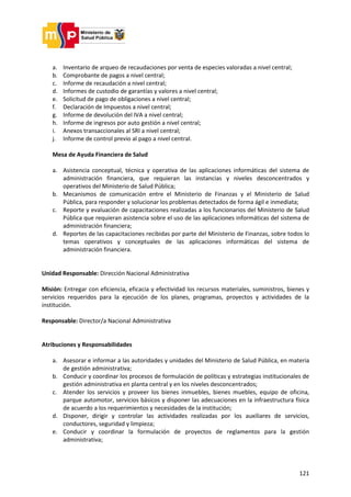 121
a. Inventario de arqueo de recaudaciones por venta de especies valoradas a nivel central;
b. Comprobante de pagos a nivel central;
c. Informe de recaudación a nivel central;
d. Informes de custodio de garantías y valores a nivel central;
e. Solicitud de pago de obligaciones a nivel central;
f. Declaración de Impuestos a nivel central;
g. Informe de devolución del IVA a nivel central;
h. Informe de ingresos por auto gestión a nivel central;
i. Anexos transaccionales al SRI a nivel central;
j. Informe de control previo al pago a nivel central.
Mesa de Ayuda Financiera de Salud
a. Asistencia conceptual, técnica y operativa de las aplicaciones informáticas del sistema de
administración financiera, que requieran las instancias y niveles desconcentrados y
operativos del Ministerio de Salud Pública;
b. Mecanismos de comunicación entre el Ministerio de Finanzas y el Ministerio de Salud
Pública, para responder y solucionar los problemas detectados de forma ágil e inmediata;
c. Reporte y evaluación de capacitaciones realizadas a los funcionarios del Ministerio de Salud
Pública que requieran asistencia sobre el uso de las aplicaciones informáticas del sistema de
administración financiera;
d. Reportes de las capacitaciones recibidas por parte del Ministerio de Finanzas, sobre todos lo
temas operativos y conceptuales de las aplicaciones informáticas del sistema de
administración financiera.
Unidad Responsable: Dirección Nacional Administrativa
Misión: Entregar con eficiencia, eficacia y efectividad los recursos materiales, suministros, bienes y
servicios requeridos para la ejecución de los planes, programas, proyectos y actividades de la
institución.
Responsable: Director/a Nacional Administrativa
Atribuciones y Responsabilidades
a. Asesorar e informar a las autoridades y unidades del Ministerio de Salud Pública, en materia
de gestión administrativa;
b. Conducir y coordinar los procesos de formulación de políticas y estrategias institucionales de
gestión administrativa en planta central y en los niveles desconcentrados;
c. Atender los servicios y proveer los bienes inmuebles, bienes muebles, equipo de oficina,
parque automotor, servicios básicos y disponer las adecuaciones en la infraestructura física
de acuerdo a los requerimientos y necesidades de la institución;
d. Disponer, dirigir y controlar las actividades realizadas por los auxiliares de servicios,
conductores, seguridad y limpieza;
e. Conducir y coordinar la formulación de proyectos de reglamentos para la gestión
administrativa;
 