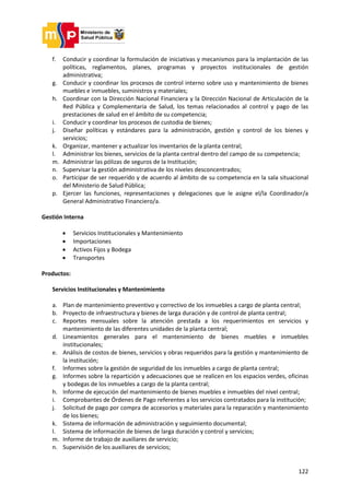 122
f. Conducir y coordinar la formulación de iniciativas y mecanismos para la implantación de las
políticas, reglamentos, planes, programas y proyectos institucionales de gestión
administrativa;
g. Conducir y coordinar los procesos de control interno sobre uso y mantenimiento de bienes
muebles e inmuebles, suministros y materiales;
h. Coordinar con la Dirección Nacional Financiera y la Dirección Nacional de Articulación de la
Red Pública y Complementaria de Salud, los temas relacionados al control y pago de las
prestaciones de salud en el ámbito de su competencia;
i. Conducir y coordinar los procesos de custodia de bienes;
j. Diseñar políticas y estándares para la administración, gestión y control de los bienes y
servicios;
k. Organizar, mantener y actualizar los inventarios de la planta central;
l. Administrar los bienes, servicios de la planta central dentro del campo de su competencia;
m. Administrar las pólizas de seguros de la Institución;
n. Supervisar la gestión administrativa de los niveles desconcentrados;
o. Participar de ser requerido y de acuerdo al ámbito de su competencia en la sala situacional
del Ministerio de Salud Pública;
p. Ejercer las funciones, representaciones y delegaciones que le asigne el/la Coordinador/a
General Administrativo Financiero/a.
Gestión Interna
 Servicios Institucionales y Mantenimiento
 Importaciones
 Activos Fijos y Bodega
 Transportes
Productos:
Servicios Institucionales y Mantenimiento
a. Plan de mantenimiento preventivo y correctivo de los inmuebles a cargo de planta central;
b. Proyecto de infraestructura y bienes de larga duración y de control de planta central;
c. Reportes mensuales sobre la atención prestada a los requerimientos en servicios y
mantenimiento de las diferentes unidades de la planta central;
d. Lineamientos generales para el mantenimiento de bienes muebles e inmuebles
institucionales;
e. Análisis de costos de bienes, servicios y obras requeridos para la gestión y mantenimiento de
la institución;
f. Informes sobre la gestión de seguridad de los inmuebles a cargo de planta central;
g. Informes sobre la repartición y adecuaciones que se realicen en los espacios verdes, oficinas
y bodegas de los inmuebles a cargo de la planta central;
h. Informe de ejecución del mantenimiento de bienes muebles e inmuebles del nivel central;
i. Comprobantes de Órdenes de Pago referentes a los servicios contratados para la institución;
j. Solicitud de pago por compra de accesorios y materiales para la reparación y mantenimiento
de los bienes;
k. Sistema de información de administración y seguimiento documental;
l. Sistema de información de bienes de larga duración y control y servicios;
m. Informe de trabajo de auxiliares de servicio;
n. Supervisión de los auxiliares de servicios;
 
