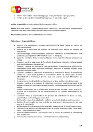 124
n. Informe mensual de la adquisición de pasajes aéreos, reembolsos y pasajes premio;
o. Realizar las órdenes de movilización dentro y fuera de la ciudad o el país.
Unidad Responsable: Dirección Nacional de Contratación Pública
Misión: Aplicar las normas y procedimientos para la tramitación y ejecución de los procedimientos
de contratación pública institucional de conformidad con la normativa vigente.
Responsable: Director/a Nacional de Contratación Pública
Atribuciones y Responsabilidades:
a. Asesorar a las autoridades y unidades del Ministerio de Salud Pública, en materia de
contratación pública;
b. Asesorar en la elaboración de términos de referencia para realizar los procesos de
contratación;
c. Elaborar los pliegos y resoluciones de los procesos de contratación pública Institucional, para
aprobación y suscripción de la Máxima Autoridad o su delegado;
d. Ejercer las secretarías de las Comisiones Técnicas de los procedimientos de contrataciones
pública;
e. Conducir y coordinar los procesos de formulación de políticas y estrategias institucionales de
contratación pública en planta central;
f. Conducir y coordinar los procesos de contratación pública de planta central del Ministerio,
para la ejecución de obras, adquisición de bienes y prestación de servicios, incluidos los de
consultoría e ínfima cuantía;
g. Conducir y coordinar la formulación de proyectos de normativa en materia de contratación
pública, los cuales serán puestos a consideración del/de la Coordinador/a General
Administrativo/a y Financiero/a; previo a que sean suscritos por el/la Ministro/a o su
delegado/a;
h. Coordinar con la Coordinación General de Asesoría Jurídica, la elaboración de contratos;
i. Conducir y coordinar la formulación de iniciativas y mecanismos para la implantación de las
políticas, reglamentos, planes, programas y proyectos institucionales de gestión contratación
pública;
j. Verificar la pertinencia de los códigos CPC de contratación de obras, bienes y servicios,
incluidos los de consultoría, de los requerimientos de las unidades administrativas del
Ministerio;
k. Coordinar y hacer el seguimiento de los procesos de contratación en todas sus fases,
precontractual, contractual y post-contractual;
l. Notificar a los proveedores adjudicados mediante la resolución de adjudicación respectiva;
m. Notificar al administrador de cada contrato, las designaciones correspondientes de cada
proceso de contratación;
n. Notificar sobre el nombramiento de los designados para conformar la comisión de recepción;
o. Coordinar con el administrador de cada contrato, el proceso de entrega recepción de obras,
bienes y servicios de la Institución;
p. Asesorar al administrador de cada contrato, sobre el proceso de concesión de prorrogas de
plazo de ejecución;
q. Revisar las liquidaciones económicas y cálculo de multas de cada contrato;
 