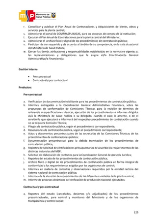 125
r. Consolidar y publicar el Plan Anual de Contrataciones y Adquisiciones de bienes, obras y
servicios para la planta central;
s. Administrar el portal de COMPRASPUBLICAS, para los procesos de compra de la Institución;
t. Ejecutar el Plan Anual de Contrataciones para la planta central del Ministerio;
u. Administrar el archivo físico y digital de los procedimientos de contratación pública;
v. Participar de ser requerido y de acuerdo al ámbito de su competencia, en la sala situacional
del Ministerio de Salud Pública;
w. Ejercer las demás atribuciones y responsabilidades establecidas en la normativa vigente; y,
las representaciones y delegaciones que le asigne el/la Coordinador/a General
Administrativo/a Financiero/a.
Gestión Interna
 Pre contractual
 Contractual y pos contractual
Productos:
Pre-contractual
a. Verificación de documentación habilitante para los procedimientos de contratación pública;
b. Informes entregados a la Coordinación General Administrativa Financiera, sobre las
propuestas de conformación de Comisiones Técnicas para la revisión de términos de
referencia o especificaciones técnicas, ejecución de los procedimientos e informes dirigidos
al/a la Ministro/a de Salud Pública o su delegado, cuando el caso lo amerite, o de el
servidor/a que ejecutará e informará del respectivo procedimiento de contratación cuando
no se requiera Comisión Técnica;
c. Pliegos de contratación pública, según el procedimiento correspondiente;
d. Resoluciones de contratación pública, según el procedimiento correspondiente;
e. Actas y documentos precontractuales de las secretarías de las Comisiones Técnicas de los
procedimientos de contrataciones pública;
f. Documentación precontractual para la debida tramitación de los procedimientos de
contratación pública;
g. Reportes de solicitud de certificaciones presupuestarias de acuerdo los requerimientos de las
distintas instancias del MSP;
h. Solicitud de elaboración de contratos para la Coordinación General de Asesoría Jurídica;
i. Reportes del estado de los procedimientos de contratación pública;
j. Archivo físico y digital de los procedimientos de contratación pública en forma integral de
conformidad a los requerimientos exigidos por los organismos de control;
k. Informes en materia de consultas y observaciones requeridos por la entidad rectora del
sistema nacional de contratación pública;
l. Informes de la atención de requerimientos de las diferentes unidades de la planta central;
m. Informe de procesos dinámicos de verificación de producción nacional ejecutados.
Contractual y pos contractual
a. Reportes del estado (cancelados, desiertos y/o adjudicados) de los procedimientos
precontractuales, para control y monitoreo del Ministerio y de los organismos de
transparencia y control social;
 