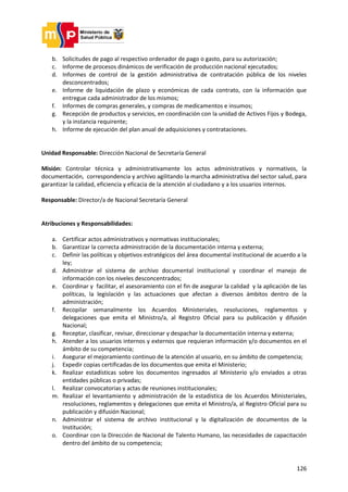 126
b. Solicitudes de pago al respectivo ordenador de pago o gasto, para su autorización;
c. Informe de procesos dinámicos de verificación de producción nacional ejecutados;
d. Informes de control de la gestión administrativa de contratación pública de los niveles
desconcentrados;
e. Informe de liquidación de plazo y económicas de cada contrato, con la información que
entregue cada administrador de los mismos;
f. Informes de compras generales, y compras de medicamentos e insumos;
g. Recepción de productos y servicios, en coordinación con la unidad de Activos Fijos y Bodega,
y la instancia requirente;
h. Informe de ejecución del plan anual de adquisiciones y contrataciones.
Unidad Responsable: Dirección Nacional de Secretaría General
Misión: Controlar técnica y administrativamente los actos administrativos y normativos, la
documentación, correspondencia y archivo agilitando la marcha administrativa del sector salud, para
garantizar la calidad, eficiencia y eficacia de la atención al ciudadano y a los usuarios internos.
Responsable: Director/a de Nacional Secretaría General
Atribuciones y Responsabilidades:
a. Certificar actos administrativos y normativas institucionales;
b. Garantizar la correcta administración de la documentación interna y externa;
c. Definir las políticas y objetivos estratégicos del área documental institucional de acuerdo a la
ley;
d. Administrar el sistema de archivo documental institucional y coordinar el manejo de
información con los niveles desconcentrados;
e. Coordinar y facilitar, el asesoramiento con el fin de asegurar la calidad y la aplicación de las
políticas, la legislación y las actuaciones que afectan a diversos ámbitos dentro de la
administración;
f. Recopilar semanalmente los Acuerdos Ministeriales, resoluciones, reglamentos y
delegaciones que emita el Ministro/a, al Registro Oficial para su publicación y difusión
Nacional;
g. Receptar, clasificar, revisar, direccionar y despachar la documentación interna y externa;
h. Atender a los usuarios internos y externos que requieran información y/o documentos en el
ámbito de su competencia;
i. Asegurar el mejoramiento continuo de la atención al usuario, en su ámbito de competencia;
j. Expedir copias certificadas de los documentos que emita el Ministerio;
k. Realizar estadísticas sobre los documentos ingresados al Ministerio y/o enviados a otras
entidades públicas o privadas;
l. Realizar convocatorias y actas de reuniones institucionales;
m. Realizar el levantamiento y administración de la estadística de los Acuerdos Ministeriales,
resoluciones, reglamentos y delegaciones que emita el Ministro/a, al Registro Oficial para su
publicación y difusión Nacional;
n. Administrar el sistema de archivo institucional y la digitalización de documentos de la
Institución;
o. Coordinar con la Dirección de Nacional de Talento Humano, las necesidades de capacitación
dentro del ámbito de su competencia;
 
