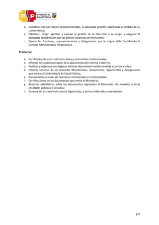 127
p. Coordinar con los niveles desconcentrados, la adecuada gestión relacionada al ámbito de su
competencia;
q. Planificar, dirigir, aprobar y evaluar la gestión de la Dirección a su cargo, y asegurar la
adecuada coordinación con las demás instancias del Ministerio;
r. Ejercer las funciones, representaciones y delegaciones que le asigne el/la Coordinador/a
General Administrativo Financiero/a.
Productos:
a. Certificados de actos administrativos y normativas institucionales;
b. Informe de la administración de la documentación interna y externa;
c. Políticas y objetivos estratégicos del área documental institucional de acuerdo a la ley;
d. Informe semanal de los Acuerdos Ministeriales, resoluciones, reglamentos y delegaciones
que emita el/la Ministro/a de Salud Pública;
e. Convocatorias y actas de reuniones ministeriales e institucionales;
f. Certificaciones de los documentos que emite el Ministerio;
g. Reportes estadísticos sobre los documentos ingresados al Ministerio y/o enviados a otras
entidades públicas o privadas;
h. Sistema del archivo institucional digitalizado, y de los niveles desconcentrados.
 