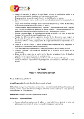 129
e. Asegurar la ejecución de acciones de control para alcanzar los objetivos de calidad en la
gestión, con participación ciudadana en el nivel de su competencia;
f. Dirigir y coordinar las agendas de planificación territorial de salud en la zona;
g. Controlar la ejecución, avance de obras de infraestructura de establecimientos de salud en la
zona;
h. Dirigir el desarrollo de estrategias para la aplicación de políticas y normas de dotación y
mantenimiento de infraestructura sanitaria en la zona;
i. Dirigir y controlar la gestión administrativa, financiera y demás procesos de apoyo y asesoría
de la zona, con el propósito de garantizar la gestión eficiente y transparente de los recursos,
asegurando el cumplimiento de las políticas, normas y procedimientos vigentes;
j. Generar insumos en base a las necesidades y dinámicas territoriales, con visión de desarrollo
local para la formulación de la política pública del sector;
k. Aprobar los diferentes planes operativos anuales de las Direcciones que integran la
Coordinación Zonal, los mismos que deben estar articulados con los objetivos institucionales;
l. Canalizar a la Planta Central, las propuestas de cooperación internacional planteadas en su
territorio;
m. Dirigir en la zona a su cargo, la gestión de riesgos en el ámbito de salud, asegurando la
articulación y coordinación intersectorial requerida;
n. Controlar el adecuado funcionamiento y buen uso del sistema de información sectorial;
o. Proponer reformas a normativas de aplicación en el territorio, en el ámbito de su
competencia;
p. Dirigir, coordinar y controlar la gestión en los Distritos y Establecimientos de Salud de
segundo y tercer nivel en el ámbito de su competencia;
q. Participar de acuerdo al ámbito de su competencia en la sala situacional de la zona;
r. Ejercer las funciones, representaciones y delegaciones que le asigne el/la Ministro/a de Salud
Pública.
CAPITULO II
PROCESOS AGREGADORES DE VALOR
Art.27.- Gobernanza de la Salud
Unidad Responsable: Dirección Zonal de Gobernanza de la Salud
Misión: Coordinar y articular las acciones referentes a la implementación de las políticas de salud,
modelos, normas y otras directrices estratégicas; así como la articulación de las redes pública y
complementaria de salud en su zona.
Responsable: Director/a Zonal de Gobernanza de la Salud
Atribuciones y Responsabilidades
a. Asesorar a las diferentes instancias de la Zona en materia del Sistema Nacional de Salud, red
pública y complementaria de salud, y normas definidas para el sector salud;
 